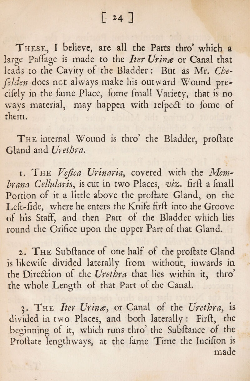 [ M] T hese, I believe, are all the Parts thro’ which a large Paftage is made to the Iter Urina or Canal that leads to the Cavity of the Bladder: But as Mr. Che- felden does not always make his outward Wound pre- cifely in the fame Place, fome fmall Variety, that is no ways material, may happen with refpedt to fome of them. The internal Wound is thro’ the Bladder, proftate Gland and Urethra. 1. The Vefica Urinaria, covered with the Mem- hr ana Cellulavis, is cut in two Places, viz. firft a fmall Portion of it a little above the proftate Gland, on the Left-fide, where he enters the Knife firft: into ahe Groove of his Staff, and then Part of the Bladder which lies round the Orifice upon the upper Part of that Gland. z. The Subftance of one half of the proftate Gland is likewife divided laterally from without, inwards in the Direction of the Urethra that lies within it, thro’ the whole Length of that Part of the Canal. 3. The Iter Urinre, or Canal of the Urethra, is divided in two Places, and both laterally: Firft, the beginning of it, which runs thro’ the Subftance of the Proftate lengthways, at the fame Time the Incifion is *