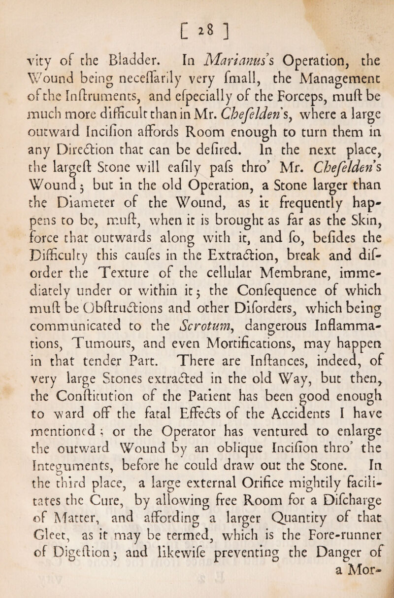 [ 28 ] vity of the Bladder. In Mari anus’s Operation, the Wound being neceffarily very fniall, the Management of the Inftruments, and efpecially of the Forceps, mu ft be much more difficult than in Mr. Chefelderis, where a large outward Incifion affords Room enough to turn them in any Direction that can be defired. In the next place, the largeft Stone will eafily pafs thro’ Mr. Chefelderis Wound; but in the old Operation, a Stone larger than the Diameter of the Wound, as it frequently hap¬ pens to be, muff, when it is brought as far as the Skin, ::orce that outwards along with it, and fo, befrdes the Difficulty this caufes in the Extraction, break and dis¬ order the Texture of the cellular Membrane, imme¬ diately under or within it; the Confequence of which muft be GbftruCtions and other Diforders, which being communicated to the Scrotum, dangerous Inflamma¬ tions, Tumours, and even Mortifications, may happen in that tender Part. There are Inftances, indeed, of very large Stones extracted in the old Way, but then, the Confticution of the Patient has been good enough to ward off the fatal EffeCts of the Accidents I have mentioned ; or the Operator has ventured to enlarge the outward Wound by an oblique Incifion thro’ the Integuments, before he could draw out the Stone. In the third place, a large external Orifice mightily facili¬ tates the Cure, by allowing free Room for a Difcharge of Matter, and affording a larger Quantity of that Gleet, as it may be termed, which is the Fore-runner of Digeftion 3 and likewife preventing the Danger of a Mor-