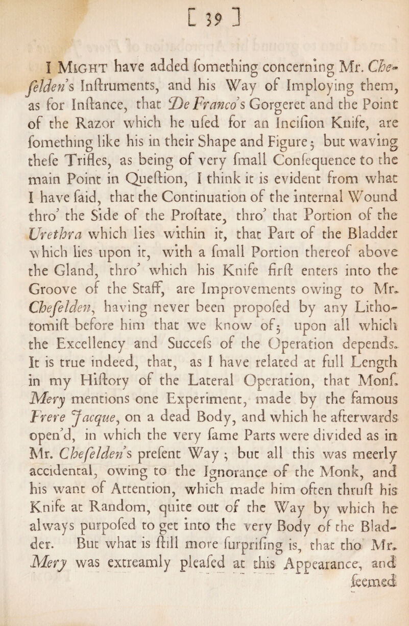 I Might have added fomething concerning Mr. Che~ fetden’s Inftruments, and his Way of Imploying them, as for Inftance, that lDe Franco s Gorgeret and the Point of the Razor which he uied for an Incifion Knife, are fomething like his in their Shape and Figure 5 but waving thefe Trifles, as being of very fmall Confequence to the main Point in Queftion, I think it is evident from what I have faid, that the Continuation of the internal Wound thro’ the Side of the Proftate, thro' that Portion of the Urethra which lies within it, that Part of the Bladder which lies upon it, with a fmall Portion thereof above the Gland, thro’ which his Knife firfl: enters into the Groove of the Staff, are Improvements owing to Mr. Chefelden, having never been propofed by any Litho- tom iff before him that we know of 5 upon all which the Excellency and Succefs of the Operation depends. It is true indeed, that, as I have related at full Length in my Hiffory of the Lateral Operation, that Monk, Mery mentions one Experiment, made by the famous Frere Cjacque, on a dead Body, and which he afterwards open’d, in which the very fame Parts were divided as in Mr. Chefehiens prefent Way • but all this was meerly accidental, owing to the Ignorance of the Monk, and his want of Attention, which made him often thrufl his Knife at Random, quite out of the Way by which he always purpofed to get into the very Body of the Blad¬ der. But what is ftill more furprifing is, that tho Mr. Mery was extreamly pleafed at this Appearance, and