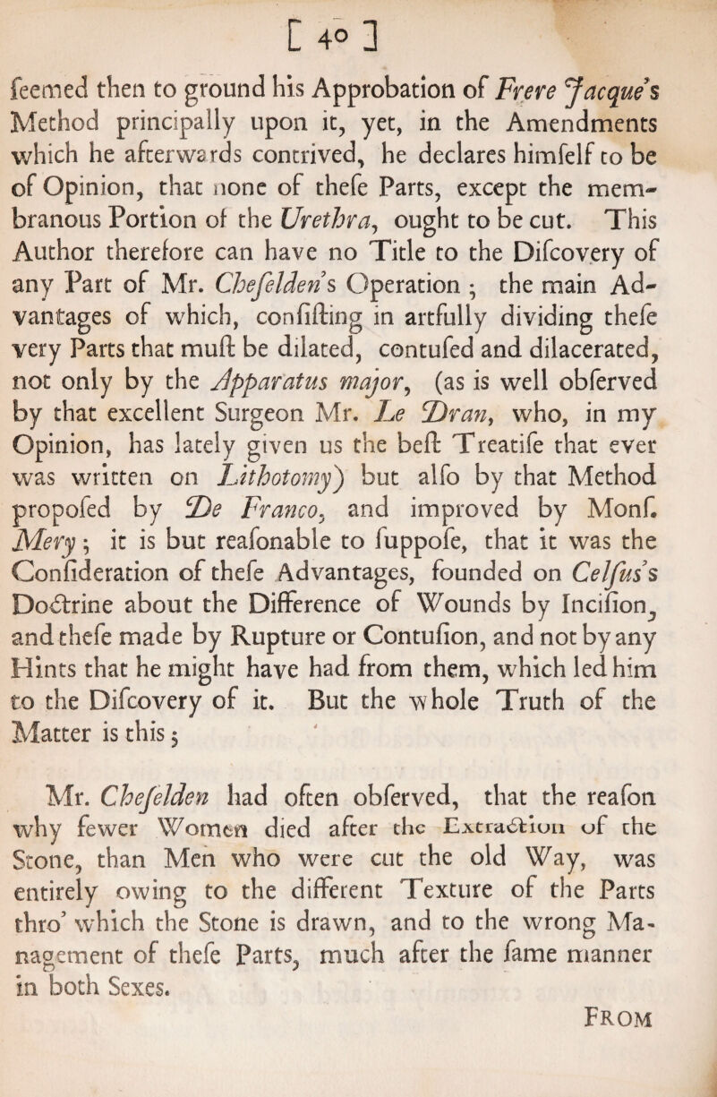 feemed then to ground his Approbation of Frere Jacque s Method principally upon it, yet, in the Amendments which he afterwards contrived, he declares himfelf to be of Opinion, that none of thefe Parts, except the mem¬ branous Portion of the Urethra, ought to be cut. This Author therefore can have no Title to the Difcovery of any Part of Mr. Chefelden s Operation • the main Ad¬ vantages of which, confifling in artfully dividing thefe very Parts that mufl be dilated, contufed and dilacerated, not only by the Jpparatus major, (as is well obferved by that excellent Surgeon Mr. Le Ur an, who, in my Opinion, has lately given us the bell Treatife that ever was written on Lithotomy') but alfo by that Method propofed by Ue Franco, and improved by Monf. Mery \ it is but reafonable to luppofe, that it was the Confideration of thefe Advantages, founded on Celfuss Dodtrine about the Difference of Wounds by Incifion., and thefe made by Rupture or Contufion, and not by any Hints that he might have had from them, which led him to the Difcovery of it. But the whole Truth of the Matter is this; Mr. Chefelden had often obferved, that the reafon why fewer Women died after the Extraction of che Stone, than Men who were cut the old Way, was entirely owing to the different Texture of the Parts thro’ which the Stone is drawn, and to the wrong Ma¬ nagement of thefe Parts, much after the fame manner in both Sexes. From