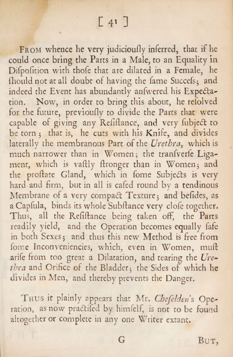 [4> ] From whence he very judicioufly inferred, that if he could once bring the Parts in a Male, to an Equality in Difpofition with thofe that are dilated in a Female, he fliould not at all doubt of having the fame Succefs5 and indeed the Event has abundantly anfwered his Expecta¬ tion. Now, in order to bring this about, he refolved for the future, previoufly to divide the Parts that were capable of giving any Rehftance, and very fubjeCt to be torn 5 that is, he cuts with his Knife, and divides laterally the membranous Part of the Urethra, which is much narrower than in Women; the tranfverle Liga¬ ment, which is vaftly ffronger than in Women; and the proftate Gland, which in fome Subjects is very hard and firm, but in all is cafed round by a tendinous Membrane of a very compact Texture; and befides, as a Capfula, binds its whole Subftance very clofe together. Thus, all the Refiftance being taken off, the Parts readily yield, and the Operation becomes equally fafe in both Sexes; and thus this new Method is free from fome Inconveniences, which, even in Women, muff arife from too great a Dilatation, and tearing the Ure¬ thra and Orifice of the Bladder; the Sides of which he divides in Men, and thereby prevents the Danger. Thus if plainly appears that Mr. Chefelderis Ope¬ ration, as now praCtifed by himfelf, is not to be found altogether or complete in any one Writer extant. Bu T, G