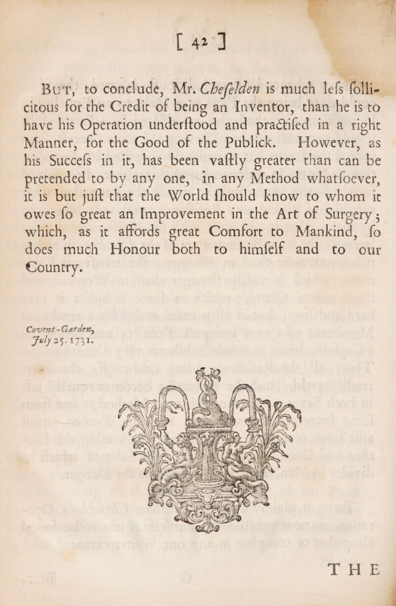 [ 41 ] But, to conclude, Mr. Chefelden is much lefs folli- citous for the Credit oi being an Inventor, than he is to have his Operation underftood and pradtifed in a right Manner, for the Good of the Publick. However, as his Succefs in it, has been vaftly greater than can be pretended to by any one, in any Method whatfoever, it is but juft that the World fliould know to whom it owes fo great an Improvement in the Art of Surgery $ which, as it affords great Comfort to Mankind, fo does much Honour both to himfelf and to our Country. Covent - Gatdeny JmIjz'). 1731. THE