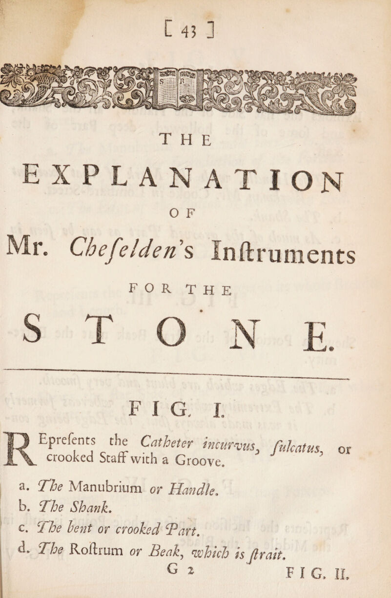 the EXPLANATION O F Mr. CbefelJen’s Instruments FOR THE F I G, I. bprefents the Catheter incurvus fukatus, or crooked Staff with a Groove. a. The Manubrium or Handle, b. The Shank. c. ci he bent or crooked Tart. d. The Roftrum or Beak, which is fir ait. G 2 ' FI G. IL