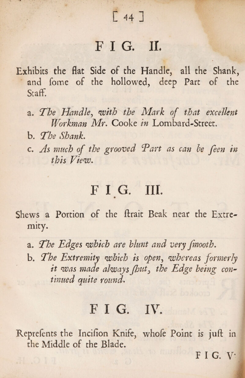 C 44] F I G. II. * Exhibits the flat Side of the Handle, all the Shank, and fome of the hollowed, deep Part of the Staff. a. The Handle, with the Mark of that excellent Workman Mr. Cooke in Lombard-Street. b. The Shank. c. As much of the grooved Tart as can be feen in this View. F I G. III. Shews a Portion of the ftrait Beak near the Extre¬ mity. a. The Edges which are blunt and very fmooth. b. The Extremity which is open, whereas formerly it was made always (lout3 the Edge being con¬ tinued quite round. F I G. IV. Reprefents the Incifion Knife, whofe Point is juft in the Middle of the Blade. F I G. V-