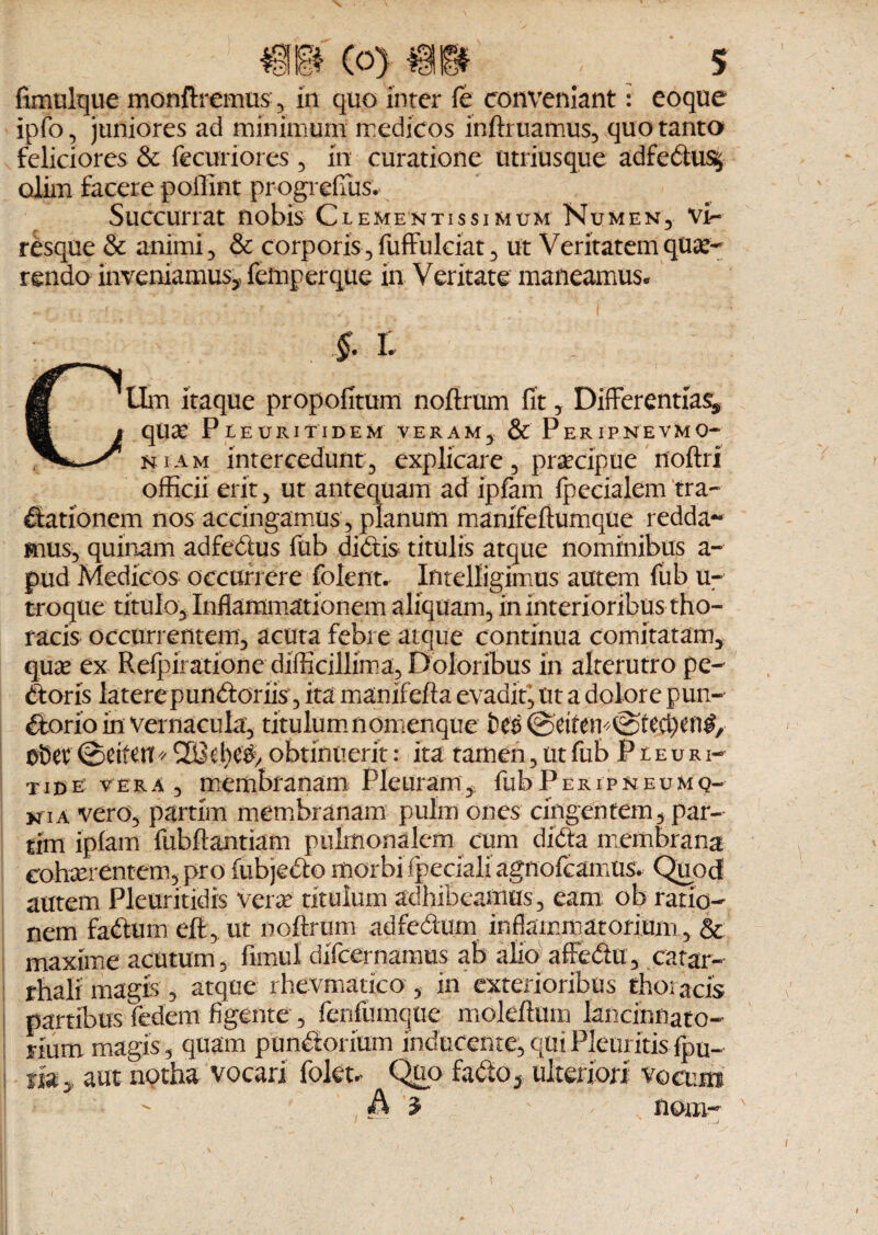 fknulque monftremus , in quo inter fe conveniant: eoque ipfo, juniores ad minimum medicos inftruamus, quo tanto feliciores & fecuriores , in curatione utriusque adfedu% oiim facere poffint progrefius. Succurrat nobis Clementissimum Numen, vi¬ resque & animi, & corporis, fuffulciat, ut Veritatem que¬ rendo inveniamus* femperque in Veritate maneamus. §. I . CUm itaque propofitum noftrum fit, Differentias, que Pleuritidem veram, & Peripnevmo- niam intercedunt, explicare, praecipue noftri officii erit, ut antequam ad ipfam fpecialem tra- dationem nos accingamus, planum mamfeftumque redda¬ mus, quinam adfedus fub didis titulis atque nominibus a- pud Medicos occurrere folent. Intelligimus autem fub u- troque titulo. Inflammationem aliquam, in interioribus tho¬ racis occurrentem, acuta febre atque continua comitatam, quae ex Refpiratione difficillima. Doloribus in alterutro pe¬ doris latere pundoriis , ita manifefta evadit, ut a dolore pun- dorio in vernacula, titulum nomenque fccs ©ctfem^tec^en^ 0Sev <£>eifett * 2$el)C#> obtinuerit: ita tamen, ut fub Pceuri- t id e vera, membranam Pleuram, fub P eripneu m q- kia vero, partim membranam pulin ones cingentem, par- tim ipfam fubftantiam pulmonalem cum dida membrana cohxrentem, pro fubjedo morbi'fpecialiagnofcamus* Quod autem Pleuritidis vera titulum adhibeamus, eam ob ratio¬ nem fadum eft , ut noftrum adfedum inflammatorium,, & maxime acutum, fimul difcernamus ab alio affedu, catar- rhali magis , atque rhevmatico , in'exterioribus thoiacis partibus fedem figente , fenfiimque moleftum lancinnato- num magis, quam pundorium inducente,quiPleuritisfpu- i my aut notha vocari fokt- Quo fado, ulteriori vocum.