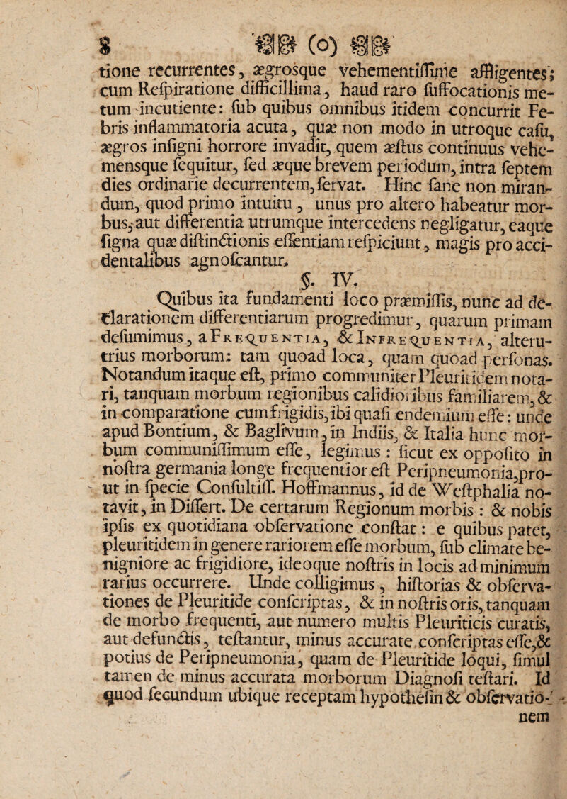 tione recurrentes, asgrosque vehementiffime affligentes'; cum Relpiratione difficillima, haud raro fuffocationis me¬ tum -incudente: fub quibus omnibus itidem concurrit Fe¬ bris inflammatoria acuta, qua.’ non modo in utroque cafu, segros infigni horrore invadit, quem tellus continuus vehe- mensque fequitur, fed atque brevem periodum, intra feptem dies ordinarie decurrentem, fervat. Hinc fane non miran¬ dum, quod primo intuitu , unus pro altero habeatur mor¬ bus, aut differentia utrumque intercedens negligatur, eaque figna qusediftindionis effentiamrelpiciunt, magis pro acci¬ dentalibus agn oleantur. §. IV. Quibus ita fundamenti loco prsemiffis, nunc ad de¬ clarationem differentiarum progredimur, quarum primam defumimus, a F r e entia, & I n fr e q_u entia, alteru¬ trius morborum: tam quoad loca, quam quoad perfonas. Notandum itaque eft, primo communiter Pleurit idem nota¬ ri, tanquam morbum regionibus calidioribus familiarem, & in comparatione cumfiigidis,ibi quali endemium effe: unde apud Bontium, & BagliVutn, in Indiis, & Italia hunc mor¬ bum communiffimum efle, legimuslicut ex oppofito in noftra germania longe frequentior eft Peripneumonia,pro¬ ut in fpecie Confultiff. Hoffmannus, id de Weftphalia no¬ tavit , in Differt. De certarum Regionum morbis: & nobis ipfis ex quotidiana obfervatione conflat: e quibus patet, pleuritidem in genere rariorem effe morbum, fub climate be¬ nigniore ac frigidiore, ideoque nollris in locis ad minimum rarius occurrere. Linde colligimus , hillorias & obferva- tiones de PJeuritide confcriptas, & in nollris oris, tanquam de morbo frequenti, aut numero multis Pleuriticis curatis, aut defundis, tellantur, minus accurate confcriptaseffe,& potius de Peripneumonia, quam de Pleuritide loqui, fimul tamen de minus accurata morborum Diagnofi tellari. Id quod fecundum ubique receptam hypothelin& oblcrvatio-’ ■ nem