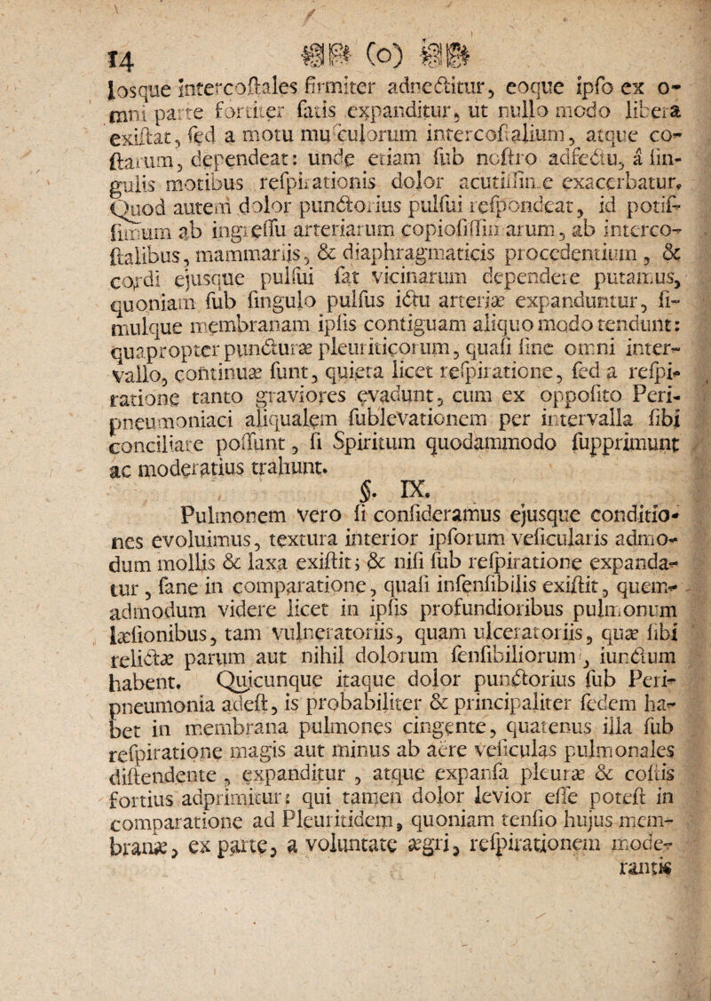 1 H ®w (o) mm losque intetcofteles firmiter adneditur, coque ipfo ex o* mni parte fortiter fatis expanditur,, ut nullo modo libera exiftat 5 fed a motu mu-culorum intercofialium , atque co- (laxum3 dependeat: unde edam fub ncftro adfedu, a lin¬ gulis motibus refpuationis dolor acutiffime exacerbatur. Quod autem dolor pandorius puifui refpondeat, id potiC- limum ab ingieffu arteriarum copioliffin arum , ab interco- {talibus3 mammariis 5 & diaphragmaticis procedentium , & cojrdi ejusque puifui fat vicinarum dependere putamus, quoniam fub fingulo pulfus idu arteriae' expanduntur, fi- mulque membranam ipfis contiguam aliquo modo tendunt: quapropter pundur^ pleuriticorum, quafi line omni inter-» vallo, continuae funt, quieta licet refpiratione, fed a refpb ratione tanto graviores evadunt, cum ex oppofito Peri- pneumoniaci aliqualem fublevationem per intervalla fibl conciliare poffiint, fi Spiritum quodammodo fupprimunt ac moderatius trahunt. S> IX. Pulmonem vero fi confideramus ejusque conditio¬ nes evoluimus, textura interior ipforum veficularis admo¬ dum mollis & laxa exiftitj & nifi fub refpiratione expanda¬ tur , fane in comparatione, quali infenfibilis exiftit, quen> admodum videre licet in ipfis profundioribus pulmonum helionibus, tam vuineratoriis, quam ulcerat oriis, qua? libi relide parum aut nihil dolorum fenfibiliorum , iundum habent. Quicunque itaque dolor pundorius fub Peri- pneumonia adeft, is probabiliter & principaliter fedem ha- bet in membrana pulmones cingente, quatenus illa fub refpiratione magis aut minus ab aere veftculas pulmonales diftendente , expanditur , atque expanfa pleura? & eoftis fortius adprimitur: qui tamen dolor levior effe potefl in comparatione ad Pleui itidem, quoniam tenfio hujus mem¬ brani, exparte, a voluntate a?gri, refpirationem mode¬ ranti