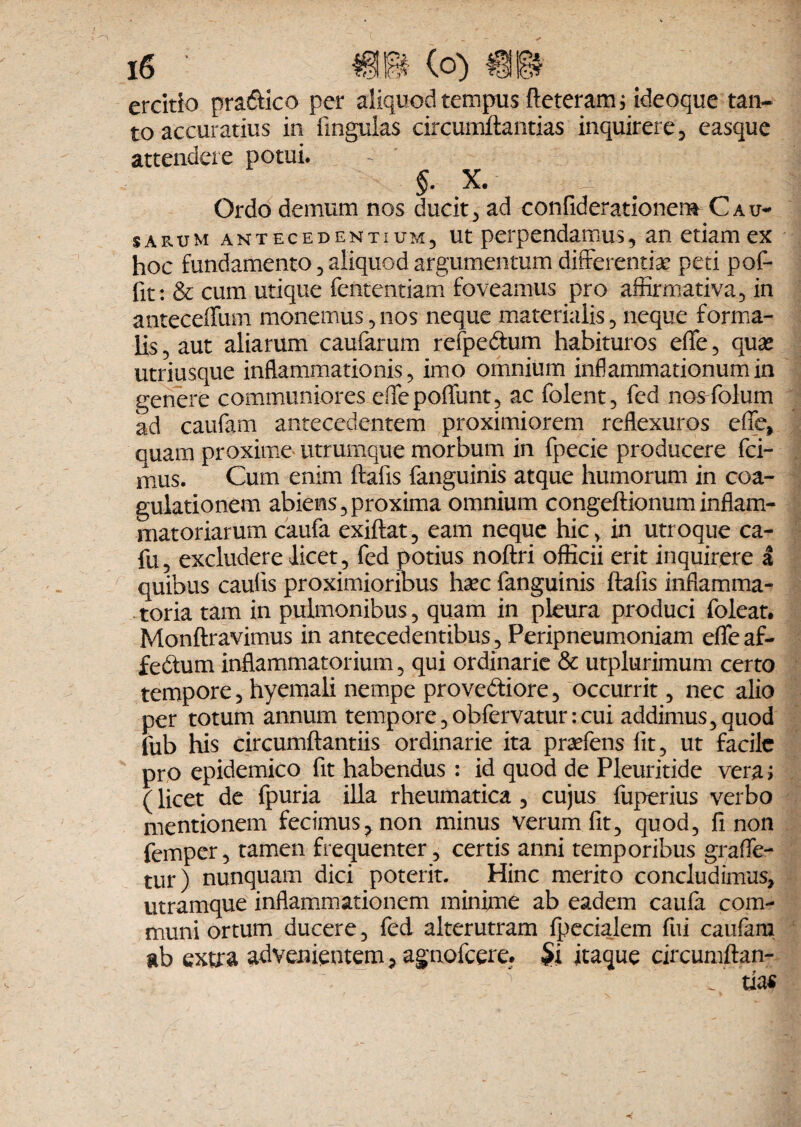 ercitio pradico per aliquod tempus deteram; ideoque tan¬ to accuratius in lingulas circumflandas inquirere, easque attendere potui. $. x.- a q m. Ordo demum nos ducit, ad confiderationem Cau¬ sarum antecedentium, ut perpendamus, an etiam ex hoc fundamento, aliquod argumentum differentiae peti pof- fit: & cum utique fententiam foveamus pro affirmativa, in anteceffum monemus,nos neque materialis, neque forma¬ lis , aut aliarum caufarum refpedum habituros effe, quae utriusque inflammationis, imo omnium inflammationum in genere communiores effepoffunt, ac folent, fed nosffolum ad caufam antecedentem proximiorem reflexuros effe, quam proxime utrumque morbum in fpecie producere fci- mus. Cum enim ftafis fanguinis atque humorum in coa¬ gulationem abiens,proxima omnium congeftionuminflam¬ matoriarum caufa exiftat, eam neque hic, in utroque ca- fu, excludere licet, fed potius noftri officii erit inquirere a quibus caulis proximioribus ha?c fanguinis dalis inflamma¬ toria tam in pulmonibus, quam in pleura produci foleat. Monftravimus in antecedentibus, Peripneumoniam effe af- fedum inflammatorium, qui ordinarie & utplurimum certo tempore, hyemali nempe provediore, occurrit, nec alio per totum annum tempore,obfervatur:cui addimus, quod fub his circumdandis ordinarie ita praefens lit, ut facile pro epidemico fit habendus : id quod de Pleuritide vera; (licet de fpuria illa rheumatica , cujus fuperius verbo mentionem fecimus^ non minus verum fit, quod, fi non femper, tamen frequenter, certis anni temporibus graffe- tur) nunquam dici poterit. Hinc merito concludimus, utramque inflammationem minime ab eadem caufa com¬ muni ortum ducere, fed alterutram Ipecialem fui caufam ab extra advenientem, agnofeere. §i itaque circunidan-