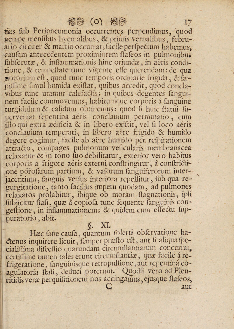 hO^ tks fub Feripneumonia occurrentes perpendimus, quod nempe memibus hyemalibus, & primis vernalibus , febru¬ ario circiter & manio occurrat;facileperfpedum habemus, caufam antecedentem proximiorem ftafeos in pulmonibus ilibfecuta:, & inflammationis hinc oriunda?, in aeris condi¬ tione, & tempefrate tunc vigente efife querendam: de qua motorium eft, quod tunc temporis ordinarie frigida, &fe- piilimc firnul humida exiftat, quibus accedit, quod concla¬ vibus tunc utamur calefadlis; in quibus degentes fangui- nem facile commovemus, habitumque corporis a fanguine turgidulum & calidum obtinemus: quod li huic flatui fu- perveniat rbpentina aeris conclauium permutatio , cum illo qui extra aedificia & in libero exiftit, vel fi loco aeris conclauium temperati, in libero aere frigido & humido degere cogimur, facile ab aere humido per, refpirationem attra&o, compages pulmonum vehicularis membranacea relaxatur & in tono fluo debilitatur, exterior vero habitus corporis a frigore aeris externi conftringitur, a conftribti- one porofarum partium, & vaforum fanguiferorum inter¬ jacentium, fanguis verfus interiora repellitur, fub qua re¬ gurgitatione, tanto facilius impetu quodam, ad pulmones relaxatos proiabitur, ibique ob moram ftagnationis, ipfi fubjicitur ftafi, qux a copiofa tunc fequente (anguinis con- geftione, in inflammationem; & quidem cum efflebat (up- puratorio, abit. 5- XL HcCc fane caufa, quantum flolerti obfervatione ha- denus inquirere licuit, femper pntfto eft, aut fi aliqua (pe- cialiiflima diflceflio quarundam circumflandarum concurrat, certiflime tamen tales erunt circumflantia, qua: facile a re¬ frigeratione, {anguinisque retropulfione,aut repentina co- agulatoria ftafi, deduci poterunt. Quodfi vero ad Pleu- ritidis verse perquifitionem nos accingamus, ejusque ftafeos, G aut