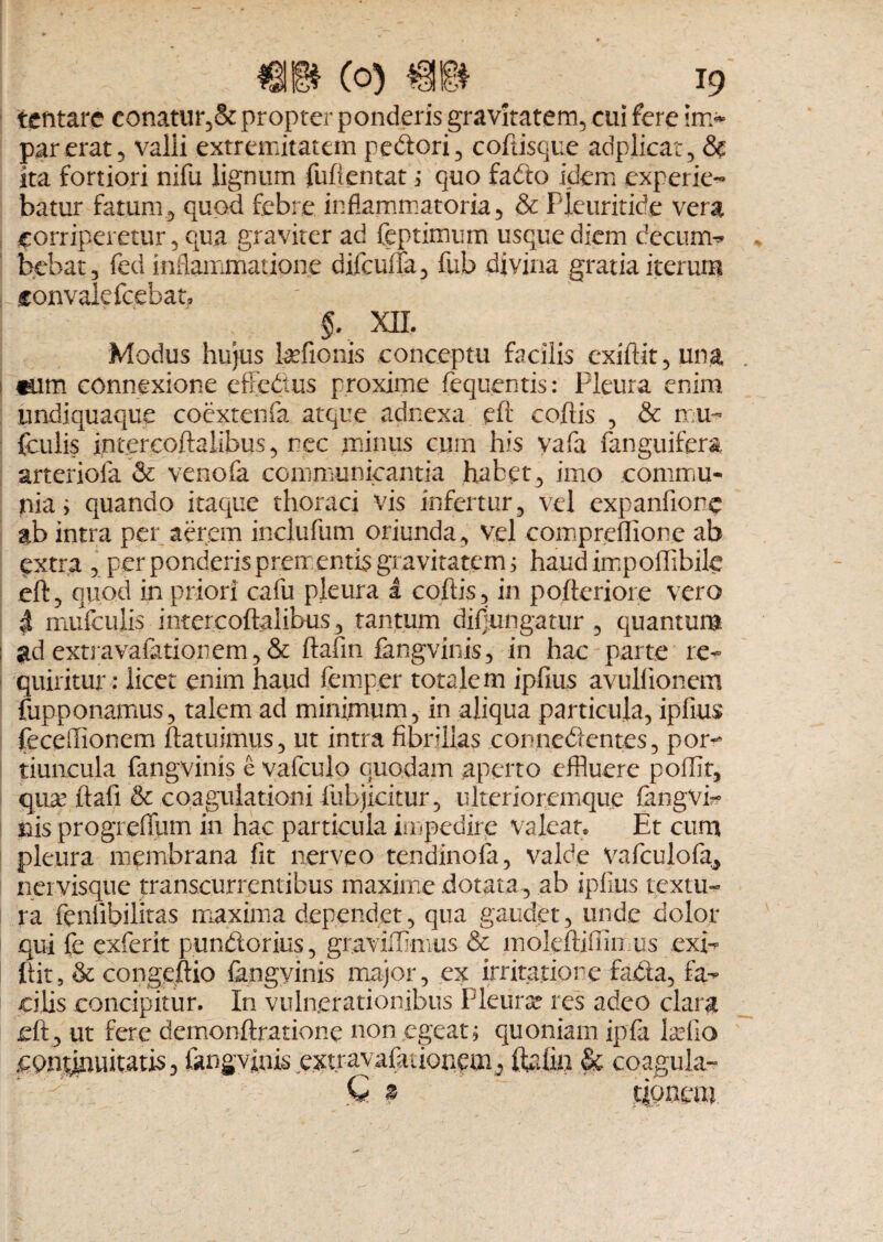 tentare conatur, & propter ponderis gravitatem, cui fere irr> par erat 5 valli extremitatem pedori, coftisque adplicat, & ita fortiori nifu lignum fuftentat ; quo fado idem experie¬ batur fatum, quod febre inflammatoria, & Pleuritide vera corriperetur, qua graviter ad feptimum usque diem decum- bebat, fed inflammatione difcuila, fub divina gratia iterum fonvalefcebat. §. XII. Modus hujus hefionis conceptu facilis exiftit, una tum connexione cffefius proxime fequentis: Pleura enim undiquaque coextenfa atque adnexa eft coftis , & mu- fculis intercoftalibus, nec minus cum his yafa fanguifera arteriola & venofa communicantia habet, imo commu¬ nia; quando itaque thoraci vis infertur, vel expanfionc ab intra per aerem incltifum oriunda, vel eompreflione ab qxtra , per ponderis prem entis gravitatem; haud impoffibile eft, quod in priori cafu pleura 1 coftis, in pofteriore vero $ mufculis intercoftalibus, tantum diffingatur , quantum i ad extravaiationem, & ftafm fangvinis, in hac parte re¬ quiritur: licet enim haud femper totalem ipfius avulfionem fupponamus, talem ad minimum, in aliqua particula, ipfius feceflionem ftatuimus, ut intra fibrillas connedentes, pom tiuucula fangvinis e vafculo quodam aperto effluere poflit, qux ftafi & coagulationi fubjicitur, ulterioremque fangvi* nis progrefium in hac particula impedire valeat» Et cum pleura membrana fit nerveo tendinofa, valde vafculofa, ner visque transcurrentibus maxime dotata, ab ipfius textu¬ ra fenlibilitas maxima dependet, qua gaudet, unde dolor qui fe exferit pundorius, graviffimus & mokftjfiin us exi¬ ftit, & congeftio fengyinis major, ex irritatio re fada, fa¬ cilis concipitur. In vulnerationibus Pleura? res adeo clara eft , ut fere demonftratione non egeat; quoniam ipfa ixlio continuitatis, fangvinis e.xtrayafationom^ ftafin & coagula- tiouem