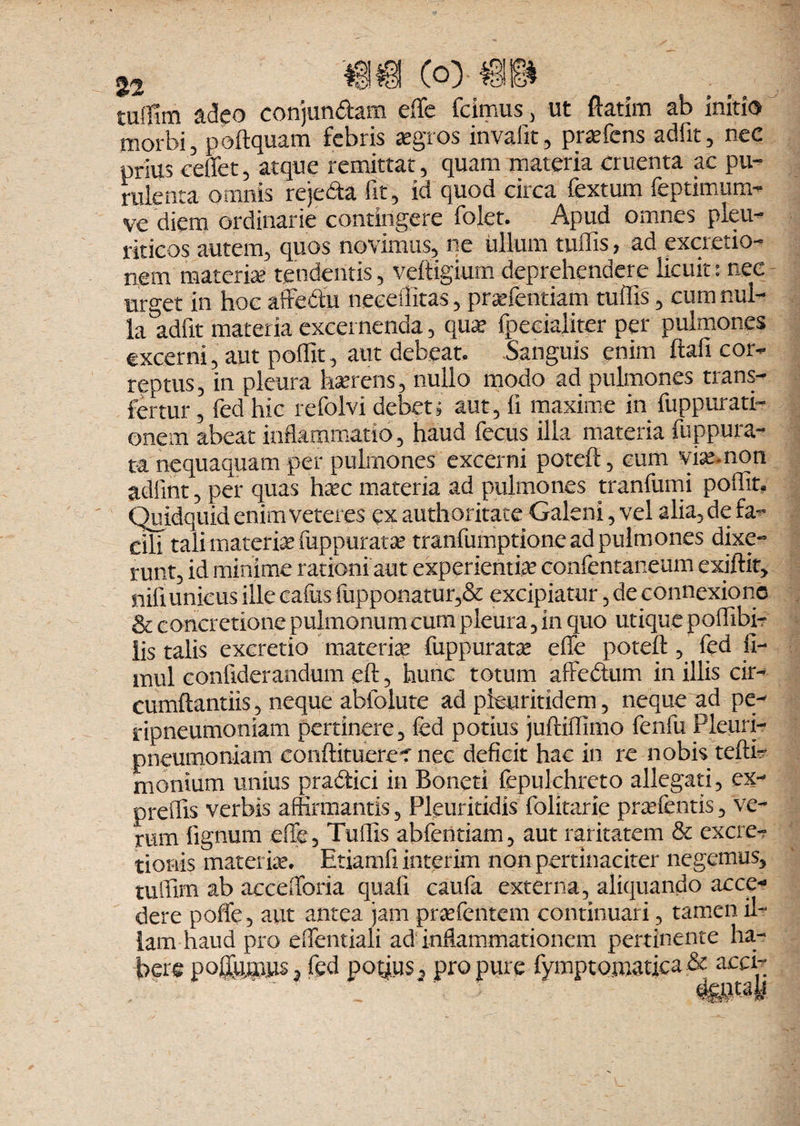 a(3eo conjun&am elfe Icimus, ut ftatim ab initio morbi, poftquam febris aegros invafit, pr»fens adiit, nec prius ceffet, atque remittat, quam materia cruenta ac pu¬ rulenta omnis rejeda fit, id quod circa fextum feptimum- ve diem ordinarie contingere folet. Apud omnes pleu¬ riticos autem, quos novimus, ne ullum tuffis, ad exactio¬ nem materia tendentis, veftigium deprehendere licuit: nec urget in hoc affe&u neceilitas, praefentiam tuffis, cum nul¬ la adfit materia excernenda, qua? fpecialiter per pulmones excerni, aut poffit, aut debeat. Sanguis enim ftafi cor- reptus, in pleura ha?rens, nullo modo ad pulmones trans¬ fertur , fed hic refolvi debet; aut, fi maxime in fuppurati- onem abeat inflammatio, haud fecus illa materia fuppura- ta nequaquam per pulmones excerni poteft, cum vi».non adiint, per quas ha?c materia ad pulmones tranfumi poflit. Quidquid enim veteres ex authoritace Galeni, vel alia, de fa¬ cili tali materia? fuppurat» tranfumptione ad pulmones dixe¬ runt, id minime rationi aut experienti» confentaneum exiffit, nifi unicus ille cafus fupponatur,& excipiatur, de connexione & concretione pulmonum cum pleura, in quo utique poffibi- lis talis excretio materia? fuppurara? effe potell, fed II- mul confiderandum eft, hunc totum affedtum in illis cir- cumftantiis, neque abfolute ad pleuritidem, neque ad pe- ripneumoniam pertinere, fed potius juftiffimo fenfu Pleuri- pneumoniam eonlHtuere? nec deficit hac in re nobis tefti- montum unius pra&ici in Boneti fepukhreto allegati, ex- preffis verbis affirmantis, Pleuritidis folitarie pr»fentis, ve¬ rum lignum effe, Tuffis abfentiam, aut raritatem & exac¬ tionis materi». Etiamfi interim non pertinaciter negemus, tuffim ab accefforia quali caufa externa, aliquando acce¬ dere poffe, aut antea jam pr»fentem continuari, tamen il¬ lam haud pro effentiali ad inflammationem pertinente ha¬ bere p obiimus, fed potjus, pro pure fymptomatica & acci-