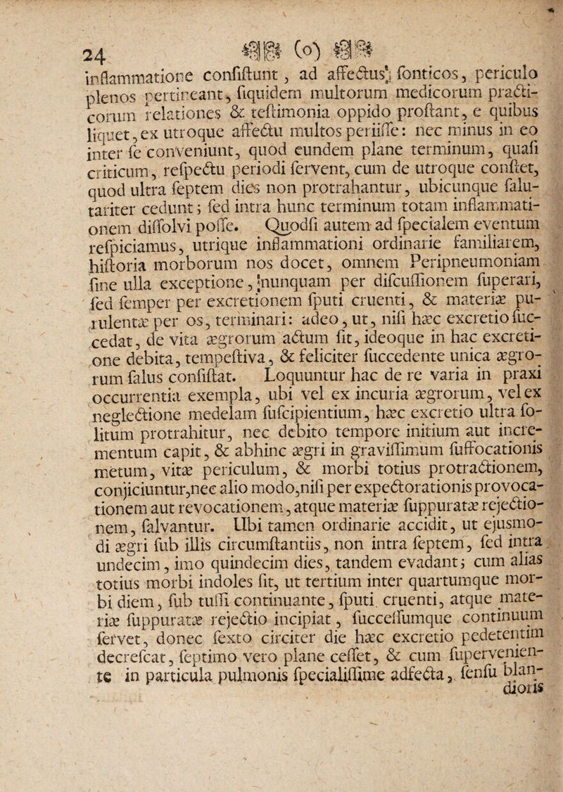 inflammatione confidunt , ad affedusj fonticos, periculo plenos pertineant, fiquidern multorum medicorum pradi- corum relationes & teftimonia oppido proflant, e quibus liquet,ex utroque affedu multos periifle: nec minus in eo inter fe conveniunt, quod eundem plane terminum, quafi criticum, refpedu periodi fervent, cum de utroque conflet, quod ultra feptem dies non protrahantur, ubicunque falu- tariter cedunt; fed intra hunc terminum totam inflammati¬ onem diffolvi poffe. Quodfi autem ad fpecialem eventum refpiciamus, utrique inflammationi ordinarie familiarem, hiftoria morborum nos docet, omnem Peripneumoniam fir.e ulla exceptione, jnunquam per difcuffionem fuperari, fed femper per excretionem (puti cruenti, & materia’ pu¬ rulenta’ per os, terminari: adeo, ut, nili hac excretio fuc- cedat, de vita agrorum adum fit, ideoque in hac excreti- one debita, tempeftiva, & feliciter fuccedente unica agro¬ rum falus confiftat. Loquuntur hac de re varia in praxi occurrentia exempla, ubi vel ex incuria agrorum, vel ex negledione medelam fufcipientium, hac excretio ultra fo- litum protrahitur, nec debito tempore initium aut incre¬ mentum capit, & abhinc agri in graviffimum fuffocationis metum, vita periculum, & morbi totius protractionem, conjiciuntur,nec alio modo,nili per expedorationis provoca¬ tionem aut revocationem, atque materia fuppurata rejedio- nem, falvantur. Ubi tamen ordinarie accidit, ut ejusmo¬ di agri fub illis circumflandis, non intra feptem, fed intra undecim, imo quindecim dies, tandem evadant; cum aiias totius morbi indoles lit, ut tertium inter quartumque mor¬ bi diem, fub tuffi continuante, fputi. cruenti, atque mate¬ ria fuppurata rejedio incipiat, fuccelfumque continuum fervet, donec fexto circiter die hac excretio pedetentim decrefcat, feptimo vero plane ceflfet, & cum fupervenien- te in particula pulmonis fpecialiffime adfeda, fenfu blan