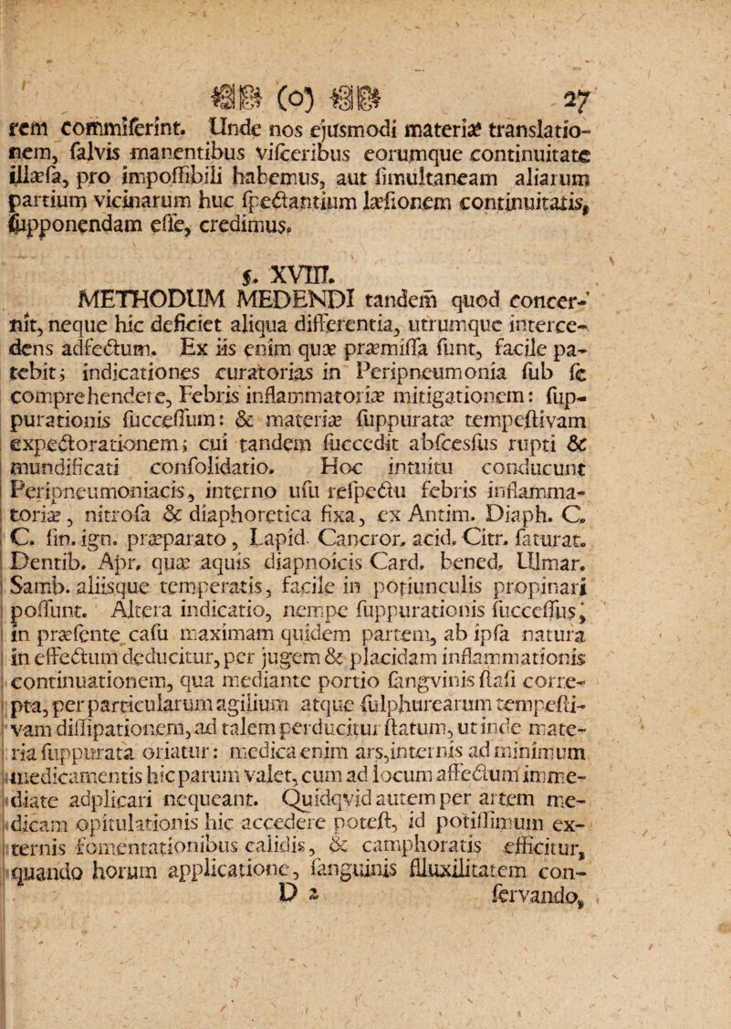 m (o) « _ -27 rem commiferint. Unde nos ejusmodi materi# translatio¬ nem, falvis manentibus vifceribus eorumque continuitate iliaffa, pro impoffibili habemus, aut fimuitaneam aliarum partium vicinarum huc (pedantium laefionem continuitatis, fiipponendam efie, credimus, $. XVHT* METHODUM MEDENDI tandem quod concer¬ nit, neque hic deficiet aliqua differentia, utrumque interce¬ dens adfe&um. Ex iis enim quae prremiffa. funt, facile pa¬ tebit, indicationes curatorias in Peripneumonia fub fe comprehendere, Febris inflammatoria mitigationem: fup- purationis fucceffum: & materia? fuppurata? tempe.ftivam expedlorationem; cui tandem fucccdit abfcesfus rupti &C mundificati confolidatio. Hoc intuitu conducunt i Peripneumoniacis, interno ufu refpedu febris inflamma- tonse, nitrofa & diaphoretica fixa, ex Antim. Diaph. G I C. fin. ign. praeparato, Lapid. Cancror, acid, Citn faturat. Dentib, Apr, qua? aquis diapnoicis Card, bened, Ulmar. i Samb. aliisque temperatis, facile in potiunculis propinari poflunt. Altera indicatio, nempe fuppurationis fucccffus j t in praefcnte cafu maximam quidem partem, ab ipfa natura i in effedum deducitur, per jugem & placidam inflammationis continuationem, qua mediante portio Cmgvinis fiali corre¬ pta, per particularum agilium atque fulphurearum tempefti- vam dilTipatiouem, ad talem perducitur ftatum, ut inde ma te- ; ria fuppurata oriatur : medica enim ars,internis ad minimum medicamentis hic parum valet, cum ad locum affedum imme¬ diate aapiicari nequeant. Quidqvid autem per artem me¬ dicam opitulationis hic accedere poteft, id potiffimuin ex¬ ternis fomentationibus calidis, & camphoratis efficitur, quando horum applicatione, (anguinis flluxilitatem con- D z fervandex ,r