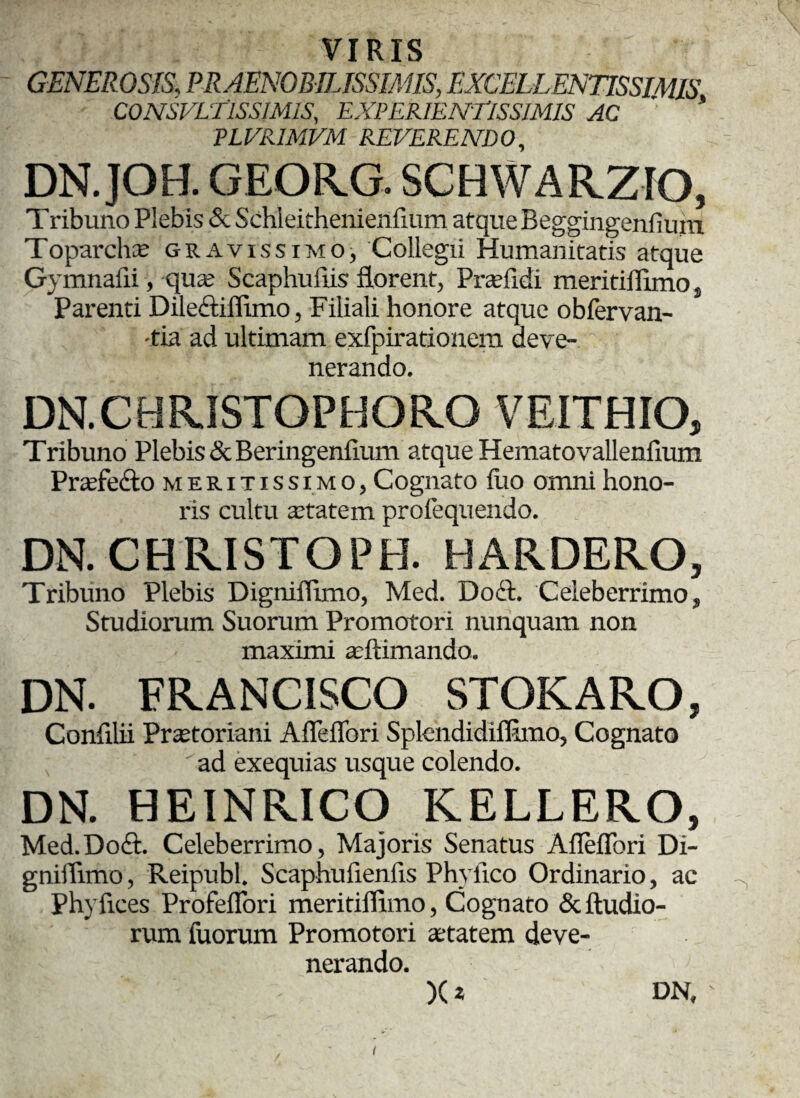 VIRIS GENEROSIS', PRAENOBILISSIMIS, EXCELLENTISSIMIS CONSVLTlSSIMlS, EXPERIENTlSSIMIS AC PLVRIMVM REVERENDO, DN.JOH. GEOFvG. SCHWARZIO, Tribuno Plebis & Schleithenienfium atque Beggingenfium Toparchae gravissimo, Collegii Humanitatis atque Gymnalii, quae Scaphuflis florent, Praefidi meritiflimos Parenti Diledtiflimo, Filiali honore atque obfervan- -tia ad ultimam exfpirationem deve¬ nerando. DN.CHRISTOPHORO VEITHIO, Tribuno Plebis & Beringenfium atque Hematovalleniium Prafe&o meritissimo, Cognato luo omni hono¬ ris cultu aetatem profequendo. DN. CHRISTOPH. HARDERO, Tribuno Plebis Digmflimo, Med. Doft. Celeberrimo, Studiorum Suorum Promotori nunquam non maximi aeftimando. DN. FRANCISCO STOKARO, Confilii Praetoriani Afleflori Splendidifln.no, Cognato ad exequias usque colendo. DN. HEINRICO KELLERO, Med.Doft. Celeberrimo, Majoris Senatus Afleflori Di- gniiTimo, Reipubl. Scaphuflenfls Phylleo Ordinario, ac Phyfices Profeflori meritiflimo, Cognato Stibadio¬ rum fuorum Promotori aetatem deve¬ nerando. X* DN,