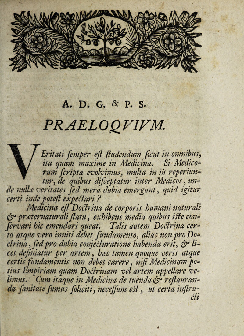 PRAELOQVIVM. V Er it at i femper efl findendum Jicut in omnibus, ita quam maxime in Medicina. Si Medico¬ rum fcripta evolvimus, multa in iis reperiun- tur, de quibus difceptatur inter Medicos, un¬ de nulla veritates fed mera dubia emergunt, quid igitur certi inde potefl expettari ? Medicina efl Dottrina de corporis humani naturali & praternaturali flatu, exhibens media quibus iste con¬ servari hic emendari queat. Talis autem Doffrina cer¬ to atque vero inniti debet fundamento, alias non pro Do* tfrina, fedpro dubia conjechiratione habenda erit, & li¬ cet definiatur per artem, hac tamen quoque veris atque certis fundamentis non debet carere, ni (i Medicinam po¬ tius Empiriam quam DoElrinam vel artem appellare ve¬ limus. Cum itaque in Medicina de tuenda & reflauran- da fanitate fumus foliati, neceffum est, ut certa inflru- £ti 4