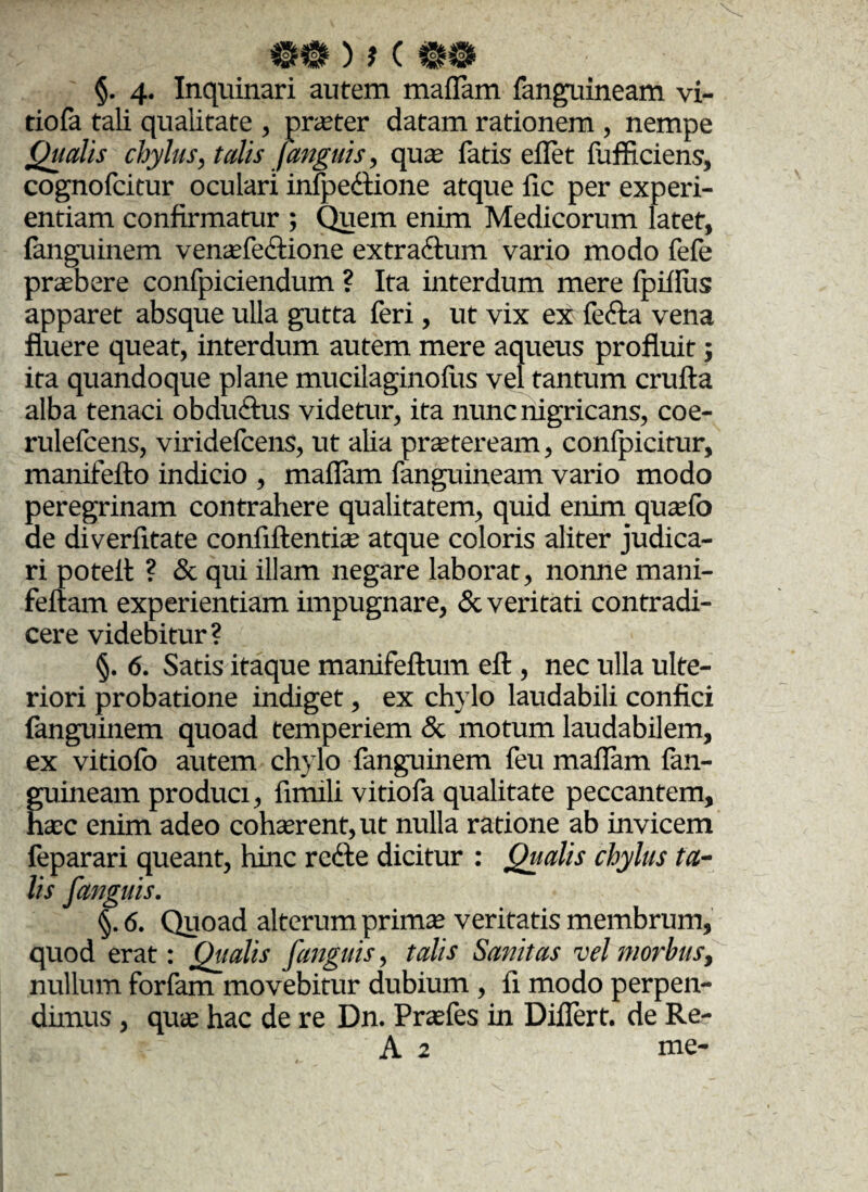 §. 4- Inquinari autem maflam fanguineam vi- tiofa tali qualitate , praeter datam rationem , nempe Qualis chylus, talis [anguis, qua’ fatis eflet fufficiens, cognofcitur oculari infpedtione atque fic per experi¬ entiam confirmatur ; Quem enim Medicorum latet, fanguinem venae fe&ione extra&um vario modo fefe prabere confpiciendum ? Ita interdum mere fpiflus apparet absque ulla gutta feri, ut vix ex fefta vena fluere queat, interdum autem mere aqueus profluit; ita quandoque plane mucilaginofus vel tantum crufta alba tenaci obdudtus videtur, ita nunc nigricans, coe- rulefcens, viridefcens, ut alia praeteream, confpicitur, manifefto indicio , maflam fanguineam vario modo peregrinam contrahere qualitatem, quid enim quaefo de diverfitate confiftentiae atque coloris aliter judica¬ ri potelt ? & qui illam negare laborat, nonne mani- feftam experientiam impugnare, & veritati contradi¬ cere videbitur? §. 6. Satis itaque manifeftum eft , nec ulla ulte¬ riori probatione indiget, ex chylo laudabili confici fanguinem quoad temperiem & motum laudabilem, ex vitiofo autem chylo fanguinem feu maflam fan¬ guineam produci, fimili vitiofa qualitate peccantem, haec enim adeo cohaerent, ut nulla ratione ab invicem feparari queant, hinc redte dicitur : Qualis chylus ta¬ lis [anguis. §. 6. Quoad alterum prima; veritatis membrum, quod erat: Qualis [anguis, talis Sanitas vel morbus, nullum forfam movebitur dubium , fi modo perpen¬ dimus , quae hac de re Dn. Praefes in Diflert. de Re- A 2 me-