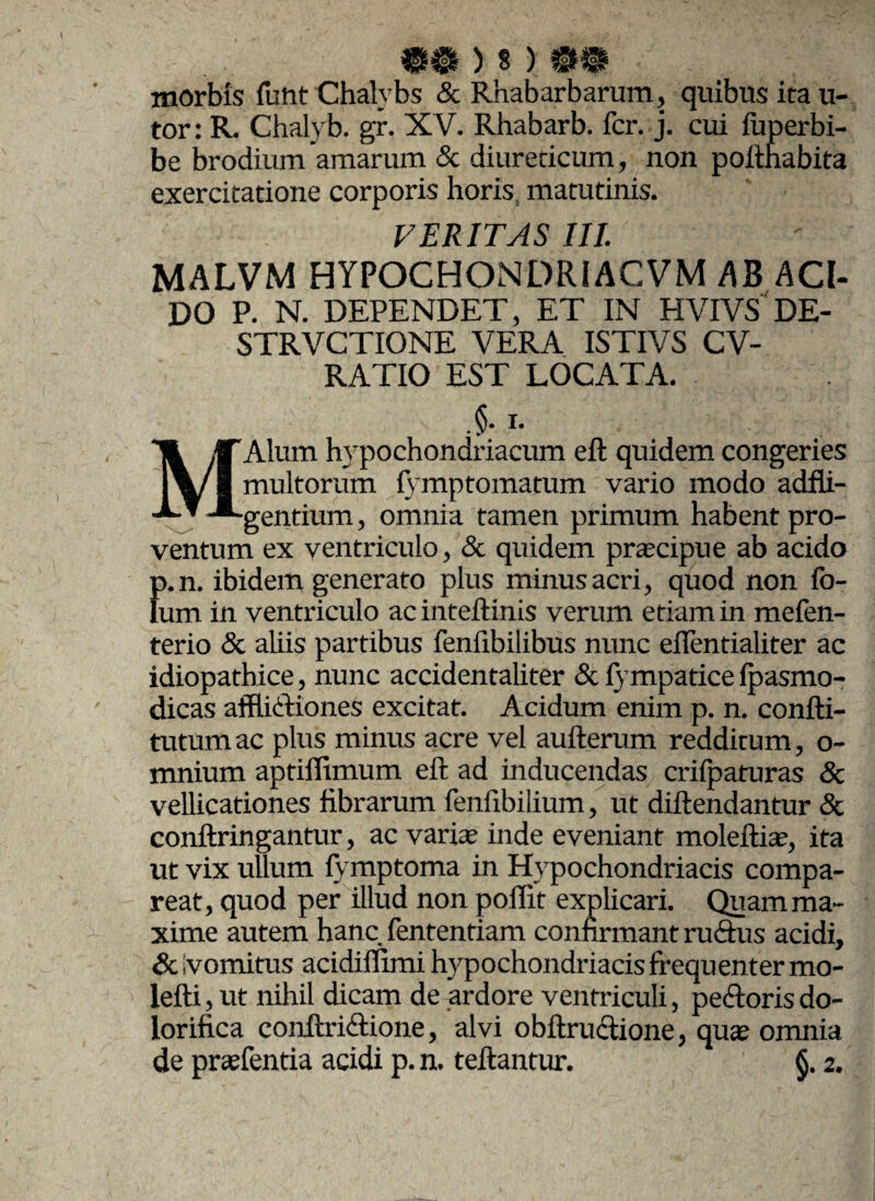 «O ) 8)W® morbis fuht Chalybs & Rnabarbarum, quibus ita u- tor: R. Chalyb. gr. XV. Rhabarb. fer. j. cui fuperbi- be brodium amarum & diureticum, non pofthabita exercitatione corporis horis s matutinis. VERITAS III. MALVM HYPOCHONDRIACVM AB ACI¬ DO P. N. DEPENDET, ET IN HVIVS DE- STRVCTIONE VERA ISTIVS CV- RATIO EST LOCATA. i- MAlum hypochondriacum eft quidem congeries multorum fymptomatum vario modo adfli- gentium, omnia tamen primum habent pro¬ ventum ex ventriculo, & quidem prateipue ab acido p.n. ibidem generato plus minus acri, quod non fo¬ tum in ventriculo ac inteftinis verum etiam in mefen- terio & aliis partibus feniibilibus nunc eifentialiter ac idiopathice, nunc accidentaliter & fympatice fpasmo- dicas afflidiones excitat. Acidum enim p. n. confti- tutum ac plus minus acre vel aufterum redditum, o- mnium aptiffimum eft ad inducendas crilpaturas Sc vellicationes fibrarum fenftbilium, ut diftendantur & conftringantur, ac varia; inde eveniant moleftite, ita ut vix ullum fymptoma in Hypochondriacis compa- reat, quod per illud non poffit explicari. Quam ma¬ xime autem hanc fententiam confirmant rudus acidi, & vomitus acidiffimi hypochondriacis frequenter mo- lefti, ut nihil dicam de ardore ventriculi, pedoris do- lorifica conftridione, alvi obftrudione, qute omnia