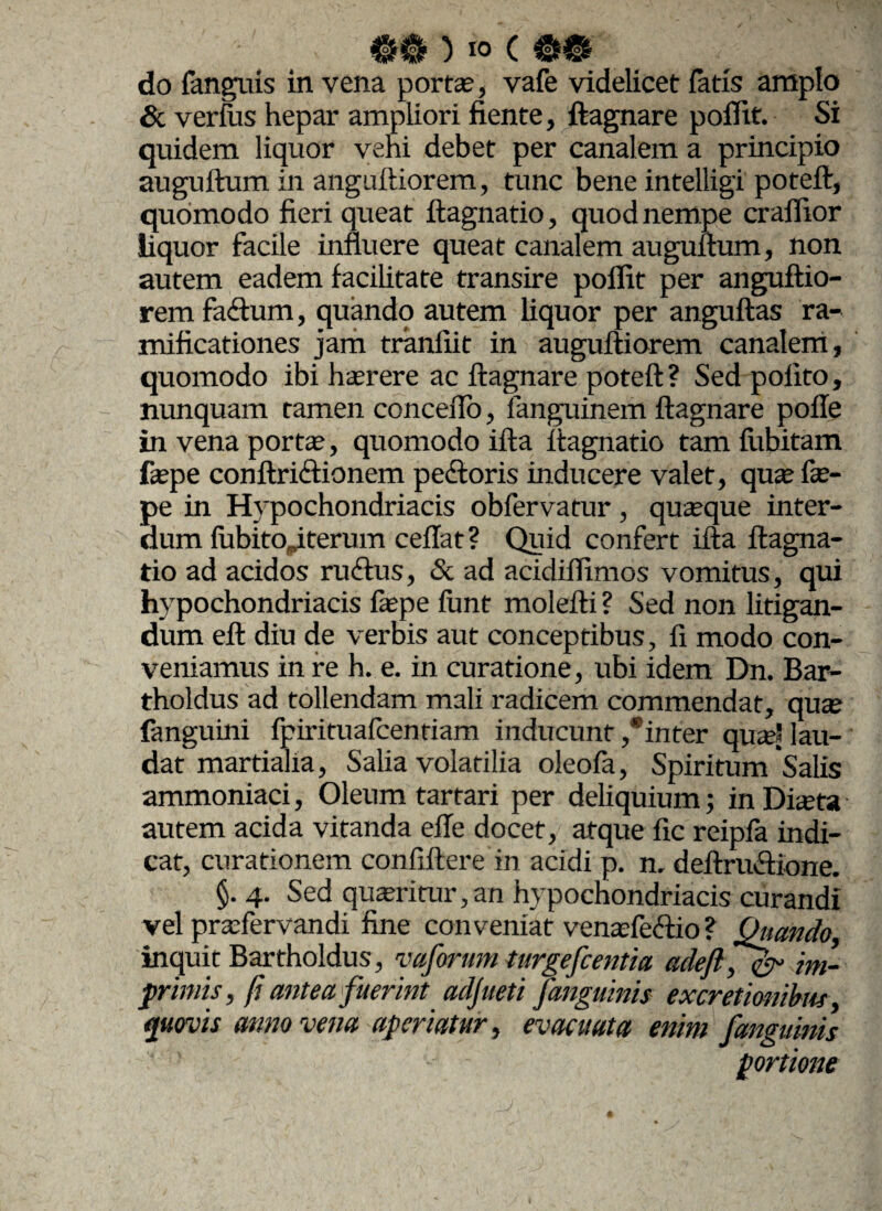 do fanguis in vena porta?, vafe videlicet fatis amplo & verius hepar ampliori fiente, ftagnare polltt. Si quidem liquor veni debet per canalem a principio auguftum in anguftiorem, tunc bene intelligi poteft, quomodo fieri queat ftagnatio, quod nempe cralfior liquor facile innuere queat canalem auguftum, non autem eadem facilitate transire pollit per anguftio¬ rem faftum, quando autem liquor per anguftas ra- mificationes jam tranliit in auguftiorem canalem, quomodo ibi haerere ac ftagnare poteft? Sed polito, nunquam tamen conceftb, fanguinem ftagnare polle in vena portae, quomodo ifta ftagnatio tam lubitam faepe conftrictionem pedi oris inducere valet, qua? fae- pe in Hypochondriacis obfervatur, quaeque inter¬ dum fubitojterum cellat? Quid confert ifta ftagna- tio ad acidos rudius, & ad acidilfimos vomitus, qui hypochondriacis laepe liint molefti ? Sed non litigan¬ dum eft diu de verbis aut conceptibus, fi modo con¬ veniamus in re h. e. in curatione, ubi idem Dn. Bar- tholdus ad tollendam mali radicem commendat, quae fanguini fpirituafcentiam inducunt ,®inter quae' lau¬ dat martialia, Salia volatilia oleola, Spiritum Salis ammoniaci, Oleum tartari per deliquium; in Diaeta autem acida vitanda efle docet, atque fic reipfa indi¬ cat, curationem confiftere in acidi p. n. deftrudlione. §. 4- Sed quaeritur,an hypochondriacis curandi vel praefervandi fine conveniat venaefedlio ? Quando, inquit Bartholdus, vaforum turgefcentia adeflf^r im¬ primis, fi antea fuerint adjueti [anguinis excretionibus quovis anno vena aperiatur, evacuata enim /anguinis portione