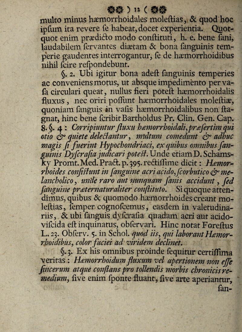 multo minus haemorrhoidales moleftias, & quod hoc ipfum ita revere fe habeat, docet experientia. Quot¬ quot enim praedico modo conftituti, h. e. bene fani, laudabilem fervantes diajtam & bona fanguinis tem¬ perie gaudentes interrogantur, fe de hsmorrhoidibus nihil fcire refpondebunt. §. 2. Ubi igitur bona adeft fanguinis temperies ac conveniens motus, ut absque impedimento perva- fa circulari queat, nullus fieri poteft hvmorrhoidalis fluxus , nec oriri poflimt hasmorrhoidales moleftia?, quoniam fanguis in vafis hasmorrhoidalibus non fta- gnat, hinc bene fcribit Bartholdus Pr. Clin. Gen. Cap. 8. §• 4 : Corripiuntur Jluxu hamorrhoidali,prtefertim qui otio & quiete dele dantur, multum comedunt & adhuc magis flfuerint Hypochondriaci, ex quibus omnibus fan¬ guinis Dyfcrafia judicari poteH.idnAe etiam D.Schams- ky Promt. Med. Praft. p. 395. re<ftiflime dicit: Haemor¬ rhoides conflshint in j,'anguine acri acido, fcorbutico <& me¬ lancholico , unde raro aut nunquam fanis accidunt, fed [anguine pr<eternaturaliter conftituto. Si quoque atten¬ dimus, quibus & quomodo haemorrhoides creant mo¬ leftias, femper cognofcemus, easdem in valetudina¬ riis, & ubi fanguis dyfcrafia quadam acri aut acido- vifcida eft inquinatus, obfervari. Hinc notat Foreftus L. 23. Obferv. 5. in Schol. quocl iis, qui laborant H<emor- rhoidibus, color faciei ad viridem declinet. §. 3. Ex his omnibus proinde fequitur certiflima veritas : Hxmorrhoidum fluxum vel apertionem non ejfe fincerum atque conflans pro tollendis morbis chronicis re¬ medium, five enim fponte fluant, five arte aperiantur, fan-