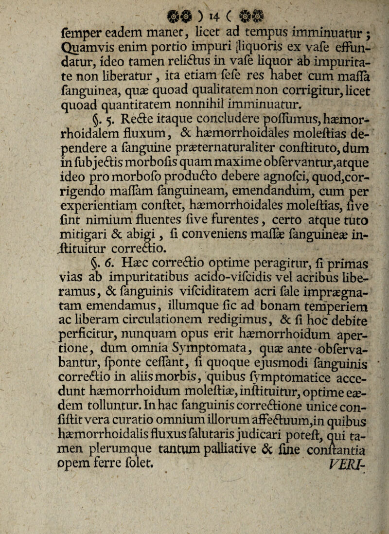 femper eadem manet, licet ad tempus imminuatur; Quamvis enim portio impuri [liquoris ex vafe effun¬ datur, ideo tamen relidtus in vafe liquor ab impurita¬ te non liberatur, ita etiam fefe res nabet cum mafla fanguinea, quae quoad qualitatem non corrigitur, licet quoad quantitatem nonnihil imminuatur. §. 5. Redte itaque concludere pofliimus, haemor- rhoidalem fluxum, & haemorrhoidales moleftias de¬ pendere a fanguine praeternaturaliter conftituto, dum in fubjedtis morbofls quam maxime obfervantur,atque ideo pro morbofo producto debere agnofci, quod,cor¬ rigendo maflam fanguineam, emendandum, cum per experientiam conflet, haemorrhoidales moleftias, live fint nimium fluentes five furentes, certo atque tuto mitigari & abigi, fi conveniens mailae fanguineae in- .ftituitur corredtio. §. 6. Haec corredtio optime peragitur, fi primas vias ab impuritatibus acido-vifcidis vel acribus libe¬ ramus, & fanguinis vifciditatem acri fale impraegna¬ tam emendamus, illumque fic ad bonam temperiem ac liberam circulationem redigimus, & fi hoc debite perficitur, nunquam opus erit haemorrhoidum aper¬ tione, dum omnia Symptomata, quae ante obferva- bantur, fponte ceffant, fi quoque ejusmodi fanguinis ' corredtio in aliis morbis, quibus iymptomatice acce¬ dunt haemorrhoidum moleftiae, inftituitur, optime eae¬ dem tolluntur. In hac fanguinis corredtione unice con- fiftit vera curatio omnium illorum affedtuum,in quibus haemorrhoidalis fluxus falutaris judicari poteft, qui ta¬ men plerumque tantum palliative & fine conflantia opem ferre folet. FERI-