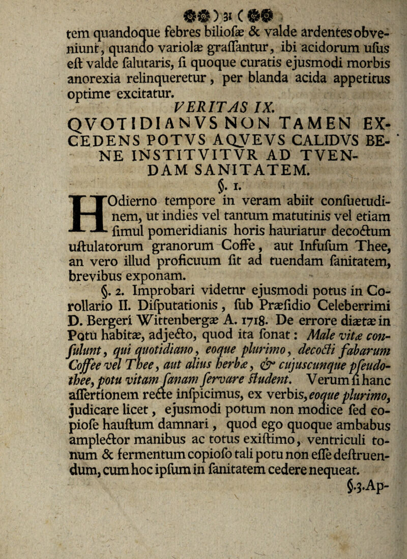 > tem quandoque febres biliofe & valde ardentes obve¬ niunt, quanao variolae graiFantur, ibi acidorum uius eft valde falutaris, fi quoque curatis ejusmodi morbis anorexia relinqueretur, per blanda acida appetitus optime excitatur. VERITAS IX. QVOTIDIANVS NON TAMEN EX¬ CEDENS POTVS AQVEVS CALIDVS BE- ' NE INSTITVITVR AD TVEN- DAM SANITATEM. §• HOdierno tempore in veram abiit coniuetudi- nem, ut indies vel tantum matutinis vel etiam fimul pomeridianis horis hauriatur deco&um uftulatorum granorum Coffe, aut Infuium Thee, an vero illud proficuum fit ad tuendam fanitatem, brevibus exponam. §. 2. Improbari videtnr ejusmodi potus in Co¬ rollario II. Difputationis, fub Praefidio Celeberrimi D. Bergeri Wittenbergaj A. 1718- De errore diasta;in Potu habitae, adjefto, quod ita fonat: Male vita con- fulunt , qui quotidiano, eoque plurimo, decofli fabarum Cojfee vel Thee, aut alius herba, C5” cujuscunque pfeudo- thee, potu vitamJanam fervar e H udent. V erum fi hanc aflertionem rette infpicimus, ex verbis, eoque plurimo, judicare licet, ejusmodi potum non modice fed co- piofe hauftum damnari, quod ego quoque ambabus ampleftor manibus ac totus exiftimo, ventriculi to¬ num & fermentum copiofo tali potu non efie definien¬ dum, cum hoc ipfum in fanitatem cedere nequeat. $.j.Ap-