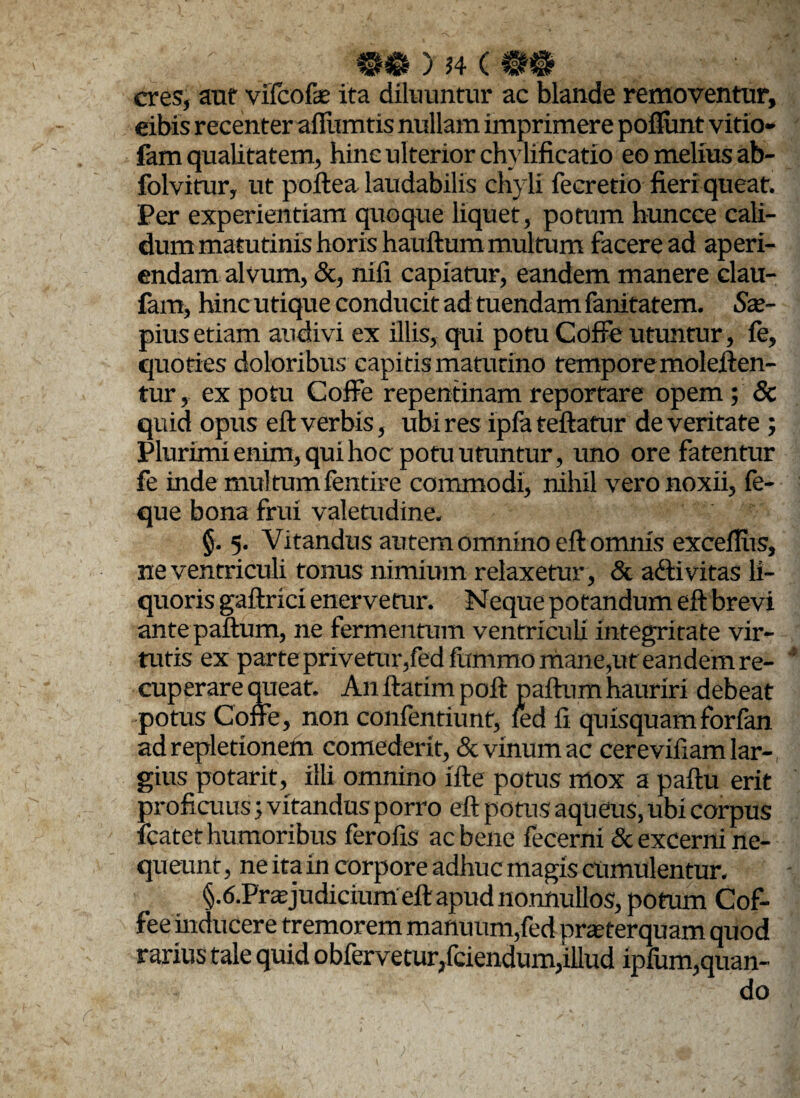 M ) J4 C 0$ eres, aut vifeofe ita diluuntur ac blande removentur, eibis recenter affumtis nullam imprimere poflimt virio¬ lam qualitatem, hinc ulterior chylificatio eo melius ab- folvirur, ut poftea laudabilis chyli fecretio fieri queat. Per experientiam quoque liquet, potum huncce cali¬ dum matutinis horis hauftum multum facere ad aperi¬ endam alvum, &, nifi capiatur, eandem manere clau- fam, hinc utique conducit ad tuendam fanitatem. Sx- pius etiam audivi ex illis, qui potu Coffe utuntur, le, quoties doloribus capitis matutino tempore moleften- tur, ex potu Coffe repentinam reportare opem ; & quid opus eft verbis, ubi res ipfa teftatur de veritate ; Plurimi enim, qui hoc potu utuntur, uno ore fatentur fe inde multum fentire commodi, nihil vero noxii, fe- que bona frui valetudine. §. 5. Vitandus autem omnino eft omnis exceftiis, ne ventriculi tonus nimium relaxetur, & adii vitas li¬ quoris gaftrici enervetur. Neque potandum eft brevi antepaftum, ne fermentum ventriculi integritate vir¬ tutis ex parte privetur,fedfummo mane,ut eandem re¬ cuperare queat. A11 ftatim poft paftum hauriri debeat potus Coffe, non confentiunt, led fi quisquam forfan ad repletionem comederit, & vinum ac cerevifiam lar¬ gius potarit, illi omnino ifte potus mox a paftu erit proficuus; vitandus porro eft potus aqueus, ubi corpus icatet humoribus ferofis ac bene fecerni & excerni ne¬ queunt, ne ita in corpore adhuc magis cumulentur. §.6.Prffijudicium eft apud nonnullos, potum Cof- fee inducere tremorem manuum,fed praeterquam quod rarius tale quid obfervetur/ciendum,illud ipfum,quan¬ do