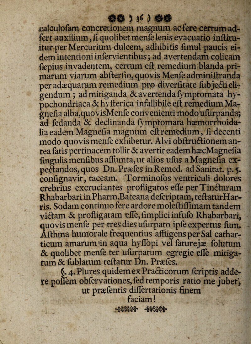 5*) mm calcubofam concretionem magnum ac fere certum ad- fert auxilium , fi quolibet menfe lenis evacuatio inftitu- itur per Mercurium dulcem, adhibitis fimul paucis ei¬ dem intentioni infervientibus; ad avertendam colicam fiepius invadentem, certum eft remedium blanda pri¬ marum viarum abfterfio, quovis Menfe adminiftranda per adaequatum remedium pro diveriitate fubje&i eli¬ gendum ; ad mitiganda & avertenda fvmptomata -hy¬ pochondriaca & hyfterica infallibile eft remedium Ma- gnefia alba,quovisMenfe convenienti modo ufurpanda; ad fedanda & declinanda fvmptomata haemorrhoida- lia eadem Magnefia magnum eft remedium, ii decenti modo quovis menfe exhibetur. Alvi obftruftionem an¬ tea fatis pertinacem tollit & avertit eadem haecMagnefia fmgulis menfibus aflumta, ut alios uiiis a Magnefia ex- peftandos, quos Dn. Praefes in Remed. ad Sanitat. p. 5. confignavit, taceam. Torminofos ventriculi dolores crebrius excruciantes profligatos efte per Tin&uram Rhabarbari in Pharm.Bateana deicriptam, teftaturHar- ris. Sodam continuo fere ardore moleftilfimam tandem viftam & profligatam efle,fimpliciinfufo Rhabarbari, quovis menfe per tres dies ufurpato ipfe expertus ium. Afthma humorale frequentius affligens per Sal cathar- ticum amarum >in aqua hyiTopi vel faturejae folutum & quolibet menfe ter ufurpatum egregie efie mitiga¬ tum & fublatum feftatur Dn. Prasfes. §. 4. Plures quidem ex Prafticorum fcriptis adde¬ re poffem obfervationes, fed temporis ratio me jubet , ut praefentis diflertationis finem - faciam!