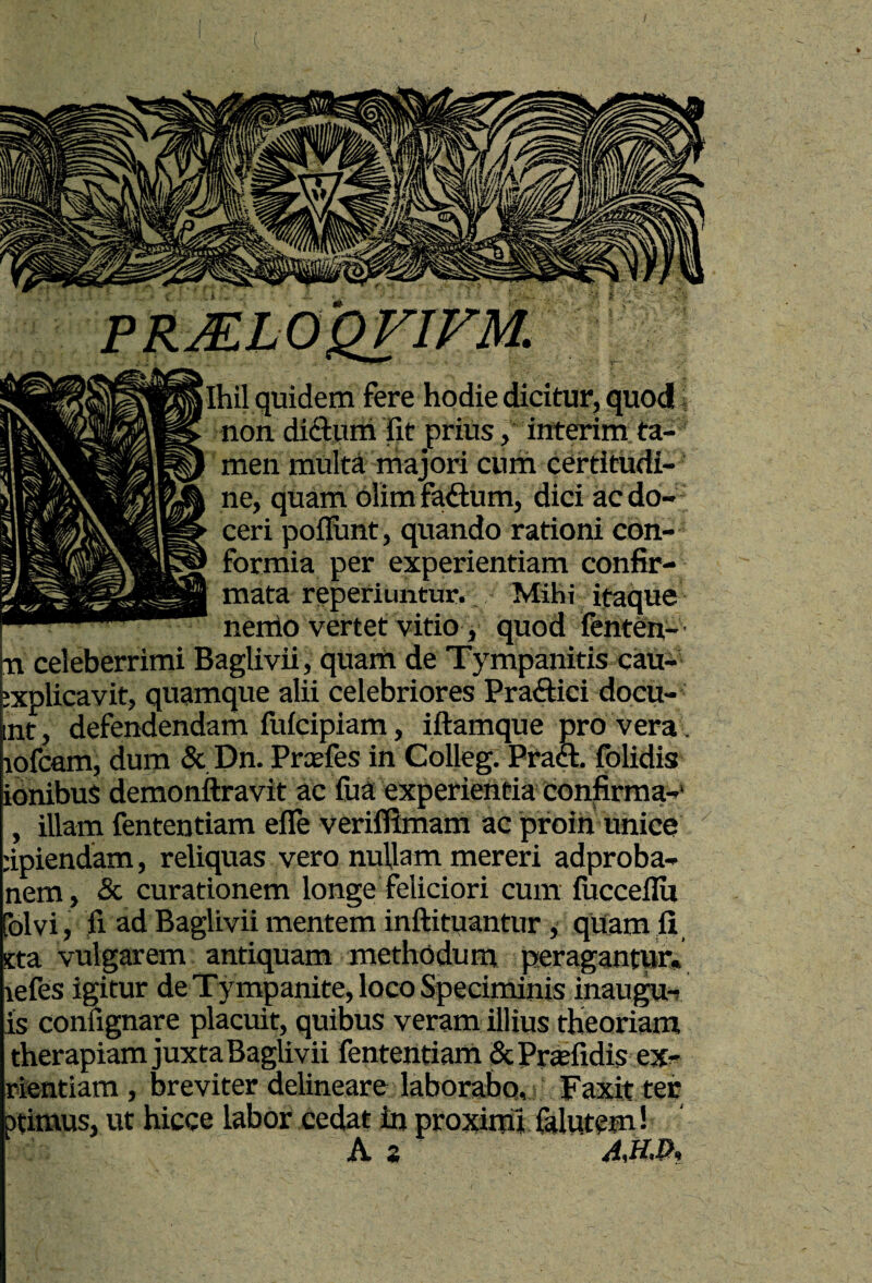 Ihil quidem fere hodie dicitur, quod, non didfuni fit prius, interim ta¬ men multa majori cum certitudi¬ ne, quam olim faftum, dici ac do¬ ceri pofiunt, quando rationi con¬ formia per experientiam confir¬ mata reperiuntur. Mihi ifaque nertio vertet vitio, quod fenten- n celeberrimi Baglivii, qUam de Tympanitis cau- explicavit, quamque alii celebriores Praftici doeu- nt, defendendam fufeipiam, iftamque pro vera , lofcam, dum & Dn. Prcefes in Colleg. Praft. folidis idnibus demonftravit ac fua experientia confirma-* illam fententiam efle veriflimam ac pfoin unice dpiendam, reliquas vero nullam mereri adproba- nem , & curationem longe feliciori cum fucceflU folvi, fi ad Baglivii mentem inftituantur, qUam fi, sta vulgarem antiquam methodum peragantur, lefes igitur de Tympanite, loco Speciminis inaugu-; is confignare placuit, quibus veram illius theoriam therapiam juxta Baglivii fententiam SePrasfidis ex^ rientiam, breviter delineare laborabo, Faxit ter ptimus, ut hicce labor cedat in proximi falutem 1 As