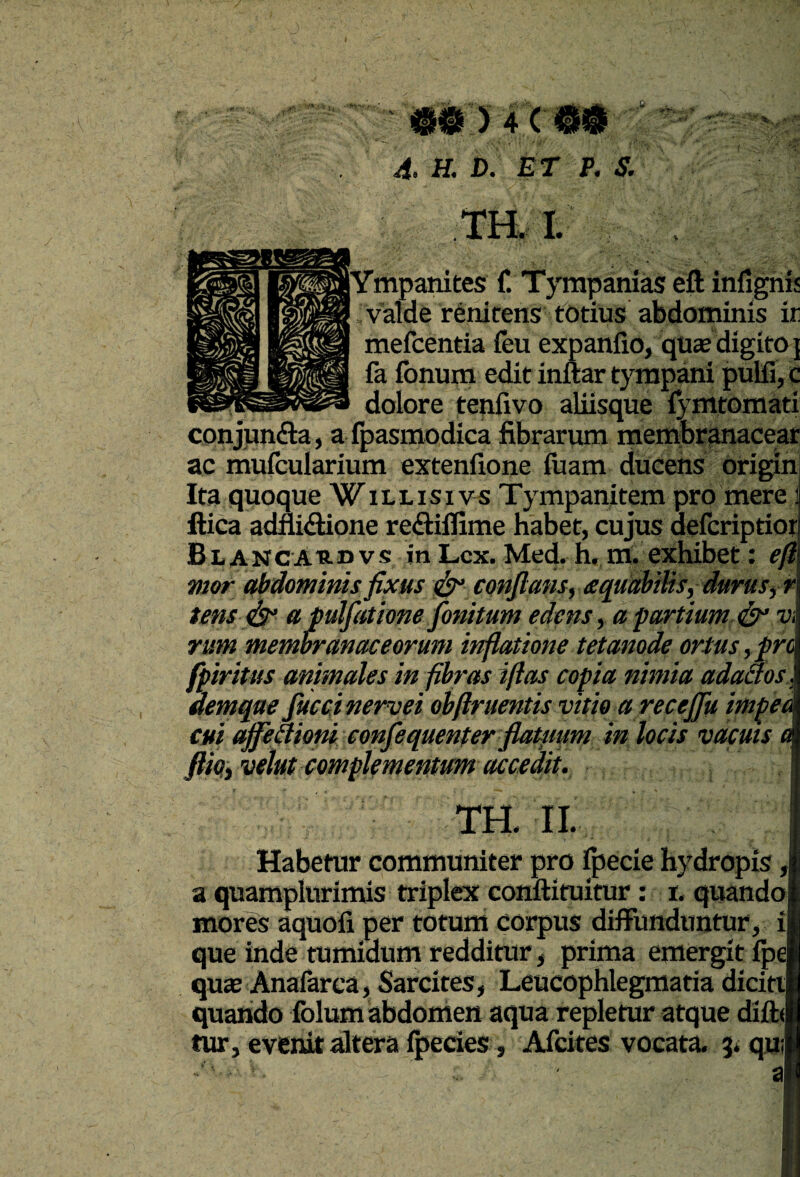 4. H. D. ET P. S. m I. jYmpanites f. Tyrapanias eft infignis valde renicens totius abdominis ir mefcentia feu expanfio, qu£e digitaj fa ibnum edit inftar tympani pulfi, c dolore tenfivo aliisque :5’Ottomati conjunfta, a ipasmodica fibrarum merribr^acear ac muicularium extenfione iuam ducens origin Ita quoque Willisivs Tympanitem pro mere 1 ftica adnidione redilfime habet, cujus ^fcriptiorl Blancaudvs in Lex. Med. h. m. exhibet: efi\ mor abdominis fixus eonJlansy aquabiUs, durus fr\ tens apulfatione fonitum edens ^ a fortium dy v\ rum membranaceorum inflatione tetanode ortus,pro fpiritus animales in fibras iflas copia nimia adaaos.. demque fuccinervei obflruentis vitio a recefiu impea cui affectioni eonfequenter fiatmm in locis vacuis a fiioy velut complementum accedit. m iL Habetur communiter pro fpecie hydropis ,| a quamplurimis triplex conftituitur: i. quando mores aquofi per totum corpus diffunduntur, ii que inde tumidum redditur, prima emergit ipe quae Anafarca, Sarcites, Leucophlegmatia dicitt quando folum abdomen aqua repletur atque diftJ tur, evenit dtera fpecies, Afeites vocata. 5l*qu: