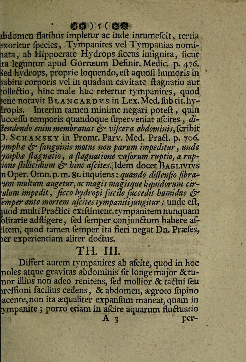 yrCMm- ibdomen flatibus impletur ac inde intumefcit, tertia ixoritur fpecies, Tympanites vel Tympanias nomi- lata, ab Hippocrate Hydrops ficcus infignita, ficut ;ta leguntur apud Gorrasum Definit. Medie, p. 476. kd hydrops, proprie loquendo, eft aquofi humoris in labitu corporis vel in quadam cavitate ftagnatio aut ;olle<Elio, hinc male huc refertur tympanites, quod lene notavit Bt akcardvs iri Lex.Med.iubtit.hy- Iropis. Interim tameti minime negari poteft , quin ucceflii temporis quandoque luperveniat afeites, di- hndendo enim membranas ^ vijcera abdominis^ feribit [). ScH AMSKY in Promt. Parv. Med. Pra£f. p. yo6. 'ympha ^ fangutnis motus non parum impeditur ^ unde yrnphte ftagnatio, a ftagnatione vajbrum ruptio, a rup~ ione ftimctdium ^ hinc afeites^,Mtm docet Baglivivs n Oper. Omn. p. m. 8n inquiens: quando diftenfio fibra¬ rum multum augetur,ac magis magisque liquidorum cir- ulum impedit, ficco hydropi facile fuccedit humidus ^ emper ante mortem afeites tympanitijungitur; unde eft, luod multi Praifici exiftiment, tympanitem nunquaiti olirarie adfligere, fed femper conjuneflum habere aC- :item, quod tamen femper ita fieri negat Dn. Praefes, ler experientiam aliter docSlus. TH. III. Differt autem tympanites ab afeite, quod in hoc noles atque gravitas abdominis fit longe major 5ctu- nor illius non adeo renitens, fed mollior & taftui feu ireffioni facilius cedens, & abdomen, ^groto lupino acente, non ita aequaliter expanlum maneat, quam in ympanite; porro etiam in alcite aquarum flueffuatio