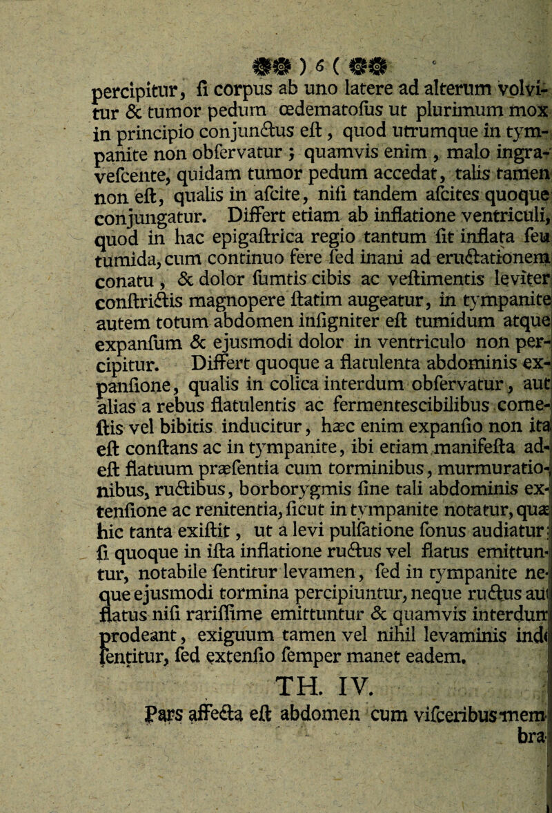 percipitur 5 fi corpus ab uno latere ad alterum volvi¬ tur & tumor pedum cedematolus ut plurimum mox in principio conjunctus eft, quod utrumque in tym-; panite non obfervatur ; quamvis enim , malo ingra^ vefcente, quidam tumor pedum accedat, talis tamen non eft, qualis in afcite, nifi tandem alcites quoque conjungatur. Differt etiam ab inflatione ventriculi, quod in hac epigaftrica regio tantum fit inflata feu tumida, cum continuo fere led inani ad eruCtationem conatu , & dolor fumtis cibis ac veftimentis leviter conftricftis magnopere ftatim augeatur, in tympanite autem totum abdomen inllgniter eft tumidum atquei expanftim & ejusmodi dolor in ventriculo non per-! cipitur. Differt quoque a flatulenta abdominis ex- panfione, qualis in colica interdum obfervatur, aut, alias a rebus flatulentis ac fermentescibilibus come- ftis vel bibitis inducitur, haec enim expanfio non ita' eft conftans ac in tympanite, ibi etiam manifefta ad-j eft flatuum praefentia cum torminibus, murmuratio-j nibus, ruCtibus, borborygmis fine tali abdominis ex-, tenfione ac renitentia, ficut in tympanite notatur, qu£E; hic tanta exiftit, ut a levi pullatione fonus audiatur i fi quoque in ifta inflatione ruffus vel flatus emittun! tur, notabile fentitur levamen, fedin tympanite ne-l que ejusmodi tormina percipiuntur, neque ruCtus aUi flatus nifi rarifljme emittuntur & quamvis interdun prodeant, exiguum tamen vel nihil levaminis ind< fentitur, fed extenlio femper manet eadem. TH. IV. I jpws ^efte eft abdomen cum vifceribusiueml bra i