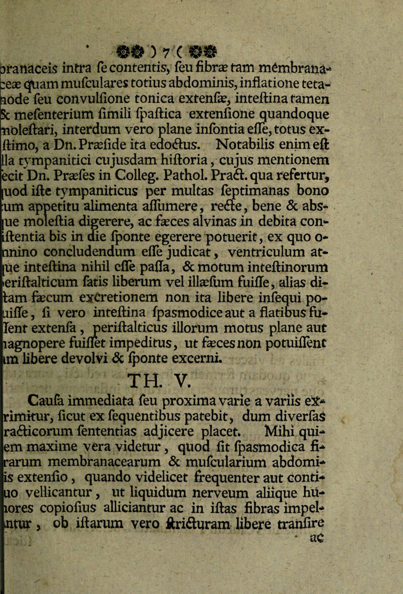 9 ; 7 t branaceis intra fe contentis, feu fibr$ tam mCmbrana-' :eae (|Uam mufculares totius abdominis, inflatione teta« aode feu convulfione tonica extehfe, inteflina tamen Sc mefenterium fimili fpaftica extenfione quandoque noleftari, interdum vero plane infontia efle, totus ex- ftimo, a OmPraslide ita edodus. Notabilis enimefl: lla tympanitici cujusdam hiftoria, cujus mentionem ecit Dn. Prtefes in Colleg. Pathol. Praft. qua refertur, [uod ifte tympaniticus per multas feptimanas bono :um appetitu alimenta afllimere, refte, bene & abs* [ue moleftia digerere, ac feces alvinas in debita con¬ flentia bis in die iponte egerere piotuerit, ex quo o* nnino concludendum efle judicat, ventriculum at- [ue inteflina nihil efle paffa, & motum inteflinorum leriflalticum fatis liberum vel ilfeium fuifle, alias di- iam fecum exCretionem non ita libere infequi po- uifle, fi vero inteflina fpasmodice aut a flatibus fu- lent extenla, periflalticus illorum motus plane aut lagnopere fuiflet impeditus, ut feces non potuiflent im libere devolvi & iponte excerni. TH. V. Caula immediata feu proxima varie a variis eX» rimkur, ficut ex fequentibus patebit, dum diverfaS rafticorum fententias adjicere placet. Mihi qui- em maxime vera videtur, quod fit Ipasmodica fi* rarum membranacearum 5c mufcularium abdomi- is extenfio, quando videlicet frequenter aut conti* uo vellicantur, ut liquidum nerveum aliique hu* lores copiofius alliciantur ac in iflas fibras impel* ntur , ob iflarum vero litrifturam libere tranfire • ac