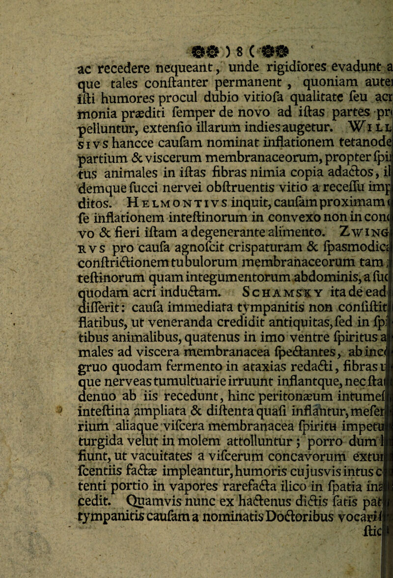 00)8C ac recedere nequeant, unde rigidiores evadunt a que tales conftanter permanent, quoniam autei ffti humores procul dubio vitiofa qualitate feu acr monia priediti femperdenovo ad iftas partes pr pelluntur, extenfio illarum indies augetur. Wi t t sivs hancce caufam nominat inflationem tetanode partium & viscerum membranaceorum, propter fpi tus animales in iftas fibras nimia copia adaclos, il demque fucci nervei obftruentis vitio a recefiu imp ditos. Helmontivs inquit, caufam proximam < (e infla tionem inteftinorum in convexo non in con( vo & fieri iftam a degenerante alimento. Z wing B. VS pro caufa agnofcit crispaturam & fpasmodic< conftriftionemtubulorum membranaceorum tam>| teftinorum quam integumentorum abdominis, a fucj 3uodam acri induftam. S c H A m s'X y ita de ead ifRrit: caufa immediata tympanitis non confiftit| flatibus, ut veneranda credidit antiquitas,fed in fp^ tibus animalibus, quatenus in imo ventre fpiritus a males ad viscera membranacea fpediantes, ab inc gruo quodam fermento in ataxias reda<fti, fibras que nerveas tumultuarie irruunt inflantque, nec ftai denuo ab iis recedunt, hinc peritona;um intumef inteftina ampliata & diftenta quafi inflahtur,mefer riuitt aliaque vifcera membranacea fpiritu impetu| turgida velut in molem attolluntur; porro dum 1| fiunt, Ut vacuitates a vifcerura concavorum extiHl fcentus faftse impleantur, hunioris cujusvis intus c tenti portio in vapores rarefafta ilico in fpatia in^ Cedit. C^amvis nunc ex haftenus didlis fatis pas ~ voeaidl