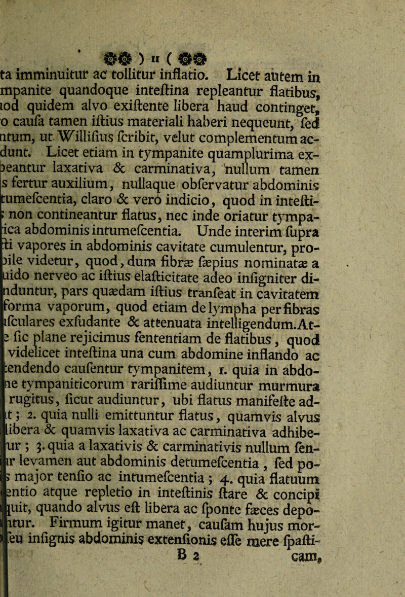 )«(mm ta imminuitur aC tollitur inflatio. Licet autem in mpanite quandoque inteftina repleantur flatibus, lod quidem alvo exiftente libera haud continget, o caufa tamen iftius materiali haberi nequeunt, fed titum, ut Willifius fcribit, velut complementum ac- dunt. Licet etiam in tympanite quamplurima ex- jeantur laxativa & carminativa, hullum tamen s fertur auxilium, nullaque obfervatur abdominis tumelcentia, claro & vero indicio, quod in intefti- ; non contineantur flatus, nec inde oriatur tympa- ica abdominis intumeicentia. Unde interim fupra ii vapores in abdominis cavitate cumulentur, pro- sile videtur, quod, dum fibrae faepius nominata a uido nerveo ac iftius elafticitate adeo infigniter di- nduntur, pars quasdam iftius tranieat in cavitatem forma vaporum, quod etiam de lympha per fibras ifculares exfudante & attenuata intelligendum.At- e fic plane rejicimus fententiam de flatibus, quod videlicet inteftina una cum abdomine inflando ac ;endendo caufentur tympanitem, i. quia in abdo- ae tympaniticorum rariflime audiuntur murmura rugitus, ficut audiuntur, ubi flatus manifeite ad¬ it ; 2. quia nulli emittuntur flatus, quamvis alvus libera & quamvis laxativa ac carminativa adhibe- ur ; 3. quia a laxativis & carminativis nullum fen- ir levamen aut abdominis detumefcentia , fed po- ; major tenfio ac intumefcentia; 4. quia flatuum entio atque repletio in inteftinis ftare & concipi nuit, quando alvus eft libera ac (ponte faices depo- fctur. Finnum igitur manet, caufam hujus mor- iTeu infignis abdominis extenfionis eiTe mere Ipafti-