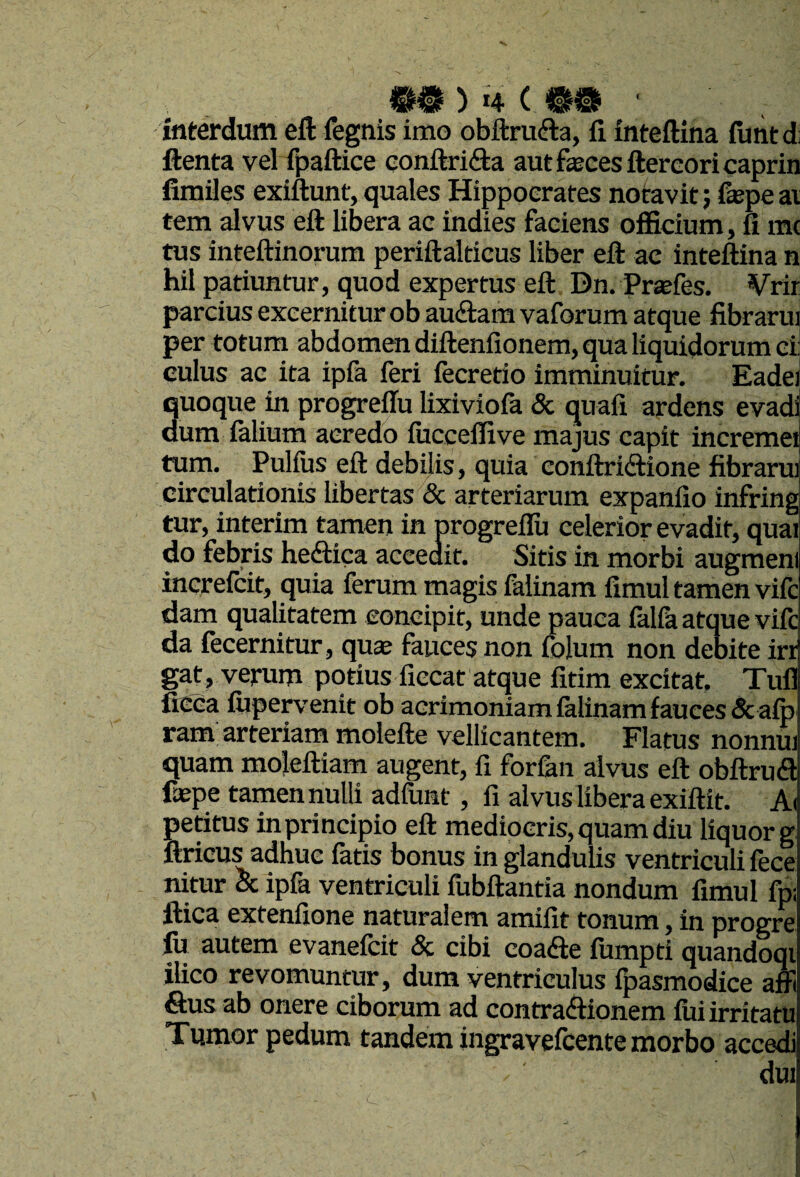 interdum eft fegtiis imo obftrucfla, fi. intefiina futitdi ftenta vel fpaftice Gonftri(9:a aut feces ftercoricaprin fimiles exiftunt, quales Hippocrates notavit; fepe ai tem alvus eft libera ac indies faciens officium, fi m( tus inteftinorum periftalticus liber eft ac inteftina n hil patiuntur, quod expertus eft Dn. Prsefes. ¥rir parcius excernitur ob auftam vaforum atque fibrarui per totum abdomen diftenfionem, qua liquidorum ci culus ac ita ipfa feri fecredo imminuitur. Eadei quoque in progreflu lixiviofa & quali ardens evadi dum (alium acredo lucceffive majus capit incremei ttim. Pullus eft debilis, quia conftridtione fibrarui circulationis libertas 6c arteriarum expanlio infring tur, interim tamen in progreflu celerior evadit, quai do febris he<ftica accedit. Sitis in morbi augmeni increfcit, quia ferum magis falinam fimul tamen vifc dam qualitatem concipit, unde pauca falfa atque vifc da fecernitur, quae fauces non folum non debite irr gat, verum potius fiecat atque fitim excitat Tuli ficca fiipervenit ob acrimoniam lalinam fauces &alp ram arteriam molefte vellicantem. Flatus nonnui quam moleftiam augent, fi for&n alvus eft obUrucS fepe tamen nulli adfunt, fi alvus libera exiftit. A( petitus in principio eft mediocris, quam diu liquor g ftricus adhuc latis bonus in glandulis ventriculi fece nitur & ipfa ventriculi fubftantia nondum fimul fp: ftica extenfione naturalem amifit tonum, in progre fij autem evanefcit & cibi coadfe lumpti quandoqi ilico revomuntur, dum ventriculus fpasmodice afft Sus ab onere ciborum ad contraftionem fui irritatu Tumor pedum tandem ingravefcente morbo accedi