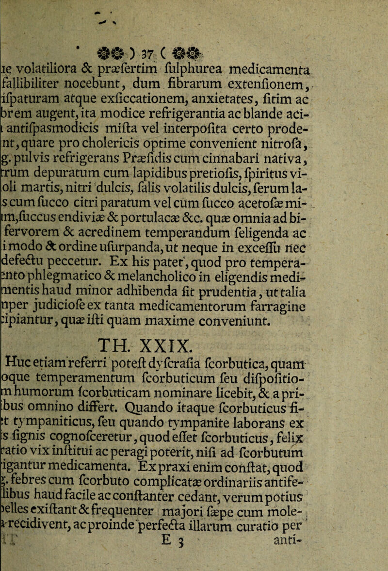le volatiliora & prteiertim fiilphurea medicamenta fallibiliter nocebunt, dura fibrarum extenlionem, ifpatnram atque exficcationem, anxietates, fitim ac brem augent, ita modice refrigerantia ac blande aci- i antifpasmodkis mifta vel interpofita certo prode¬ nt, quare pro cholericis optime convenient nitrofa, g. pulvis refrigerans Prtefidis cum cinnabari nativa, trum depuratum cum lapidibus pretiofis, fpiritus vi- oli martis, nitri dulcis, falis volatilis dulcis, ferum la- s cumfucco citri paratum vel cum fucco acetofasmi- im,fuccus endivite & portulacas &c. qute omnia ad bi- fervorera & acredinem temperandum feligenda ac imodo& ordine uiurpanda, ut neque in exceflu nec defeftu peccetur. Ex his patet', quod pro tempera- snto phlegmatico & melancholico in eligendis medi- mentis haud minor adhibenda fit prudentia, ut talia nper judiciofe ex tanta medicamentorum farragine npiantur, qu^ifti quam maxime conveniunt. TH. XXIX. Huc etiamreferri potefl: dyfcrafia fcorbutica, quam oque temperamentum fcorbuticum feu difpofltio- m humorum fcorbuticam nominare licebit, & a pri- ibus omnino differt. Quando itaque fcorbuticus fi- ;t tympaniticus, feu quando tympanite laborans ex is fignis cognofceretur,quodefief fcorbuticus, felix ratio vix inftitui ac peragi poterit, nifi ad fcorbutum igantur medicamenta. Ex praxi enim conflat, quod ?. febres cum fcorbuto complicata: ordinariis antife- libus haud facile ac conflanter cedant, verum potius )ellesexiflant& frequenter majori fepe cum rhole- ; i recidivent, ac proinde perfefla illarum curatio per' 1 r E 3 anti- o
