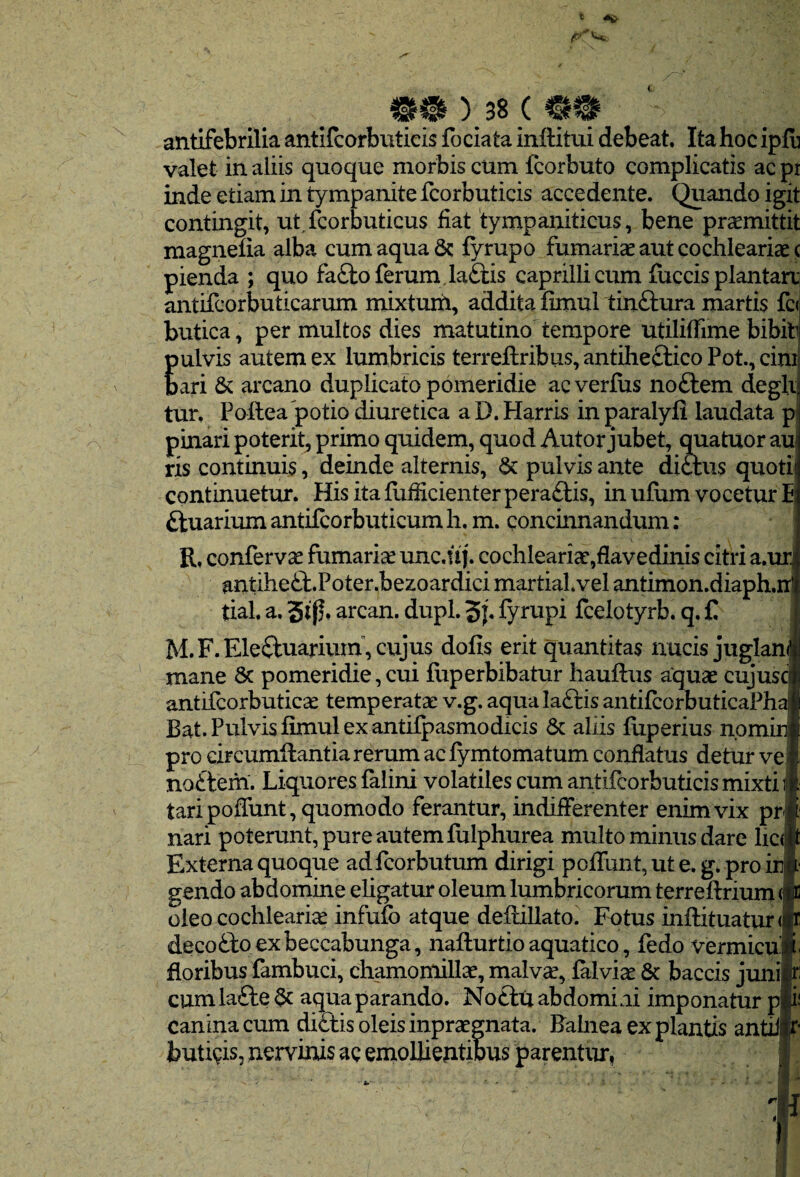 t ) 38 ( antifebrilia antifcorbuticis fociata inftitui debeat. Ita hoc iplb valet in aliis quoque morbis cum fcorbuto complicatis ac pr inde etiam in tympanite fcorbuticis accedente. Quando igit contingit, ut fcorbuticus fiat tympaniticus, bene promittit magnefia alba cum aqua & fyrupo furnariae aut cochlearia^ c pienda ; quo fa£lo ferum. la£i;is caprilli cum fuccis plantan;| antifcorbuticarum mixtum, addita fimul tinftura martis fc(i butica, per multos dies matutinotempore utilifEme bibit E ulvis autem ex lumbricis terrefl:ribus,antihefticoPot,cini ari & arcano duplicato pomeridie ac verfus noftem degi tur. Pollea potio diuretica a D. Harris in paralyfl laudata p pinari poterit, primo quidem, quod Autor jubet, quatuor au ris continuis, deinde alternis, & pulvis ante dictus quoti continuetur. Hisitafufficienterpera£lis, in ufiim vocetur E ftuarium antifcorbuticum h. m. concinnandum: R. confervae fumaria unc.fij. cochleariae,flavedinis citri a.ur, antihe^b.Poter.bezoardici martial.vel antimon.diaph.iT tial. a, arcan. dupl. S}. fyrupi fcelotyrb. q. C M.F.Eleftuariuin,cujus dofis erit quantitas nucis juglan mane 8c pomeridie, cui liiperbibatur hauftus aquse cujusci antifcorbuticcc temperatae v.g. aquala£tis antifcorbuticaPha' Bat. Pulvis fimul ex antifpasmodicis 6c aliis fliperius nomin] pro circumflantia rerum ac fymtomatum conflatus detur ve no£lem. Liquores falini volatiles cum antifcorbuticis mixti ij tari poffunt, quomodo ferantur, indifferenter enim vix pr nari poterunt, pure autem fiilphurea multo minus dare lic( Externa quoque adfcorbutum dirigi poffunt, ut e. g. pro ini gendo abdomine eligatur oleum lumbricorum terreflrium (i oleo cochleariae infufc atque deflillatoi Fotus inflituatur<i decofto exbeccabunga, naflurtio aquatico, fedo vermicuj floribus fambuci, chamonlillce, malvce, falviae 6c baccis junij cum la£le aqua parando. No£lti abdomini imponatur p canina cum di£tis oleis inpraegnata. Falnea expiantis antil| buti^^is, nervinis ac emollientibus parentur, 'f