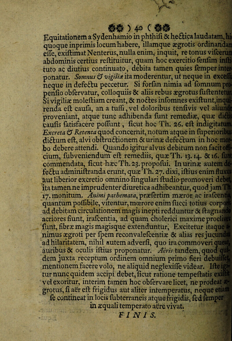 Equitationem a Sy denhamio in ghthifi 6c heftica laudatam, hi< quoque inprimis locum habere, illamque aegrotis ordinand^ efle, exiftimatNenterus, nulla enim,- inquit, re tonus vifeerui| abdominis certius reftituitur, quam hoc exercitio fenfim inl^ tuto ac diutius.continuato, debita tamen quies femperintei ponatur. Somnus & vigilia ita moderentur, ut neque in excefli neque in defeftu peccetur: Si forfan nimia ad fomnumprf penlio obfervatur, colloquiis 5c aliis rebus aegrotus fuftenteW Si vigiliae moleftiam creant,j& noftes infomnes exiftunt,inqi| renda eft cauia, an a tufll,vel doloribus tenfivis vel aliur proveniant, atque tunc adhibenda funt remediae, quae dii caufis fatisfacere poflunt, ficut hoc Th. 26, eft indigitatii Excreta & Retenta quod concernit, notum atque in luperiori|| di£lum eft, alvi obftruftionem 6c urinae defeftum in hoc ittf bo debere attendi. Quando igitur alvus debitum non facit o| cium, fubveniendum eft remediis, quaeTh. 13.14. 6ci6. fit commendata, ficut haec Th. 23. propofixi. In urinae autem J fe£tu adminiftranda erunt, quae Th. 27. dixi, iftius enimflmi ^ut liberior excretio omnino fingulari ftudio promoveri deM ita tamenne imprudenter diuretica adhibeantur, quod jam'^ 17. monitum. Animi pathemata^ praefertim maeror ac irafter quantum pofiibile, vitentur, moerore enim fucci totius corp( ad debitam circulationem magis inepti redduntur ftagnaj acriores fiunt, irafcentia, ad quam cholerici maxime prodi liint, fibrae magis magisque extenduntur^ Excitetur itaqm nimus aegroti per fpem feconvalefcentiae 8c alias res juc^ ad hilaritatem, nihil autem adverfi, quo ira commoveri qu( auribus & oculis iftius proponatur. Aeris tandem, quod ^ dem juxta receptum ordinem omnium primo fieri debui mentionem facere volo, ne aliquid neglexiffe videar. Ifte^ tur nunc quidem accipi debet, ficut ratione tempeftatis exi vel exoritur, interim tamen hoc obfervare licet, ne prodeat^ grotus, fi aer eft frigidus aut aliter intemperatus, neque etta fe contineat inlocisfubterraneis atque frigidis, iedfempei^ in aequali temperato aere vivat, FINIS.