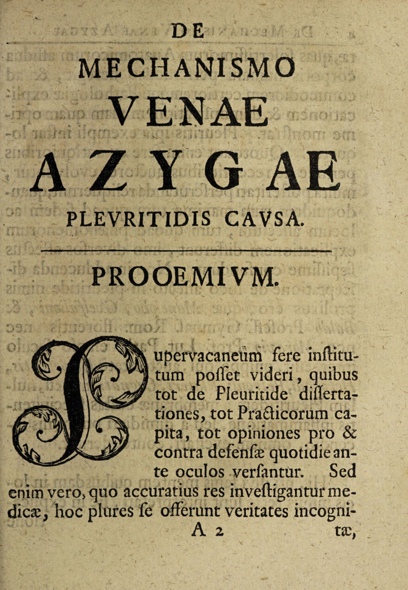 DE MECHANISMO VENAE A Z Y G AE PLEVRITIDIS CAVSA. PROOEMIVM. upervacaneiim fere inflitu- tum poffet videri, quibus tot de Pleuritide diflerta- tiones, tot Pra&icorum ca¬ pita, tot opiniones pro & contra defenfe quotidie an¬ te oculos verfantur. Sed enim vero, quo accuratius res inveftigantur me¬ dica;, hoc plures fe offerunt veritates incogni- A 2 tic, \