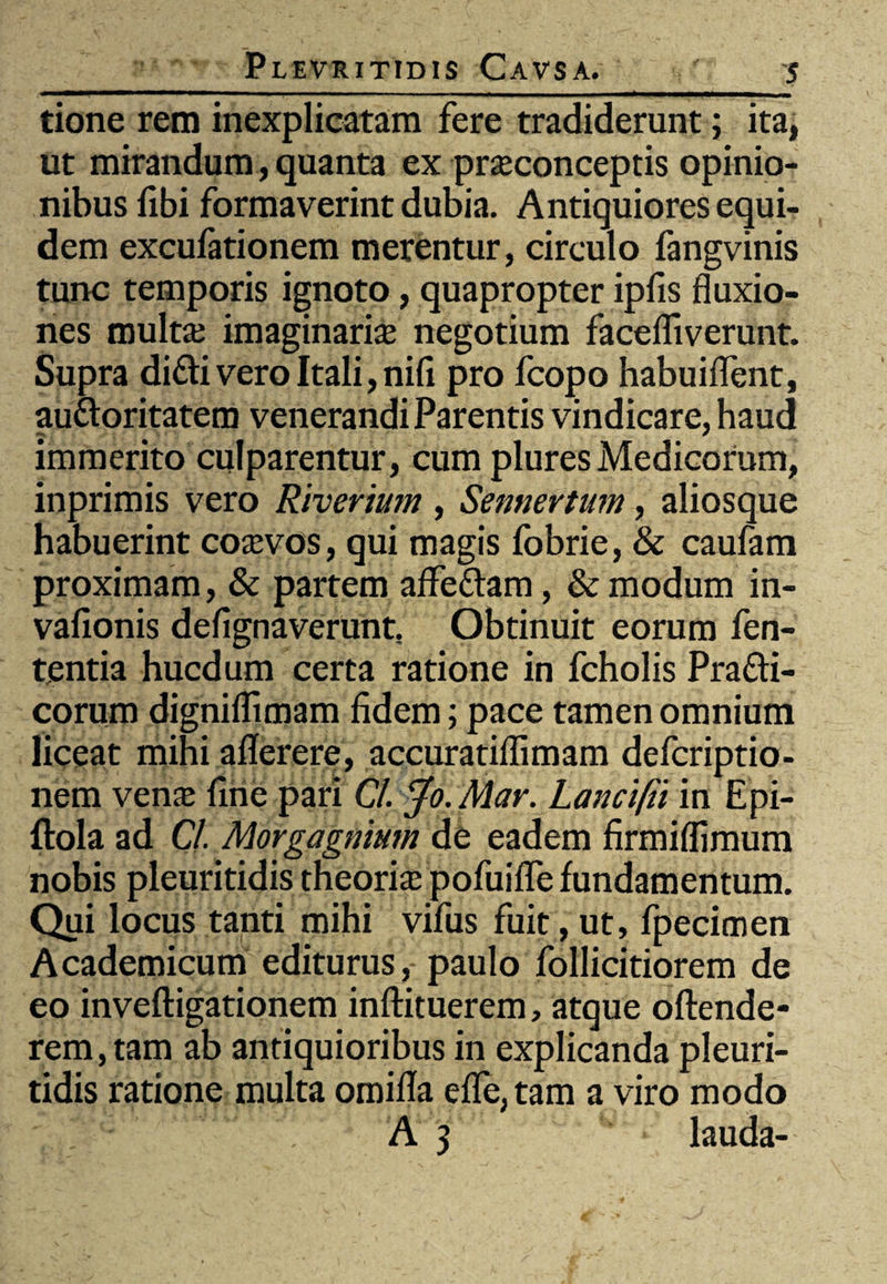 tione rem inexplicatam fere tradiderunt; ita, ut mirandum, quanta ex prseconceptis opinio¬ nibus fibi formaverint dubia. Antiquiores equi¬ dem excufationem merentur, circulo fangvinis tunc temporis ignoto, quapropter ipfis fluxio¬ nes multaj imaginari# negotium faceffiverunt. Supra difti vero Itali, nifi pro fcopo habuiflent, au&oritatem venerandi Parentis vindicare, haud immerito culparentur, cum plures Medicorum, inprimis vero Riverium , Sennertum, aliosque habuerint co#vos, qui magis fbbrie, & caufam proximam, & partem affe&am, & modum in- vafionis defignaverunt. Obtinuit eorum fen- tentia hucdum certa ratione in fcholis Pra&i- corum digniflimam fidem; pace tamen omnium liceat mihi aflerere, accuratiflimam defcriptio- nem ven# fine pari Cl. Jo. Mar. Lancifti in Epi- ftola ad Cl. Morgagnium de eadem firmiflimum nobis pleuritidis theori# pofuifle fundamentum. Qui locus tanti mihi vifus fuit, ut, fpecimen Academicum editurus, paulo follicitiorem de eo inveftigationem inftituerem, atque oftende- rem,tam ab antiquioribus in explicanda pleuri¬ tidis ratione multa omifla effe, tam a viro modo A 3 lauda-