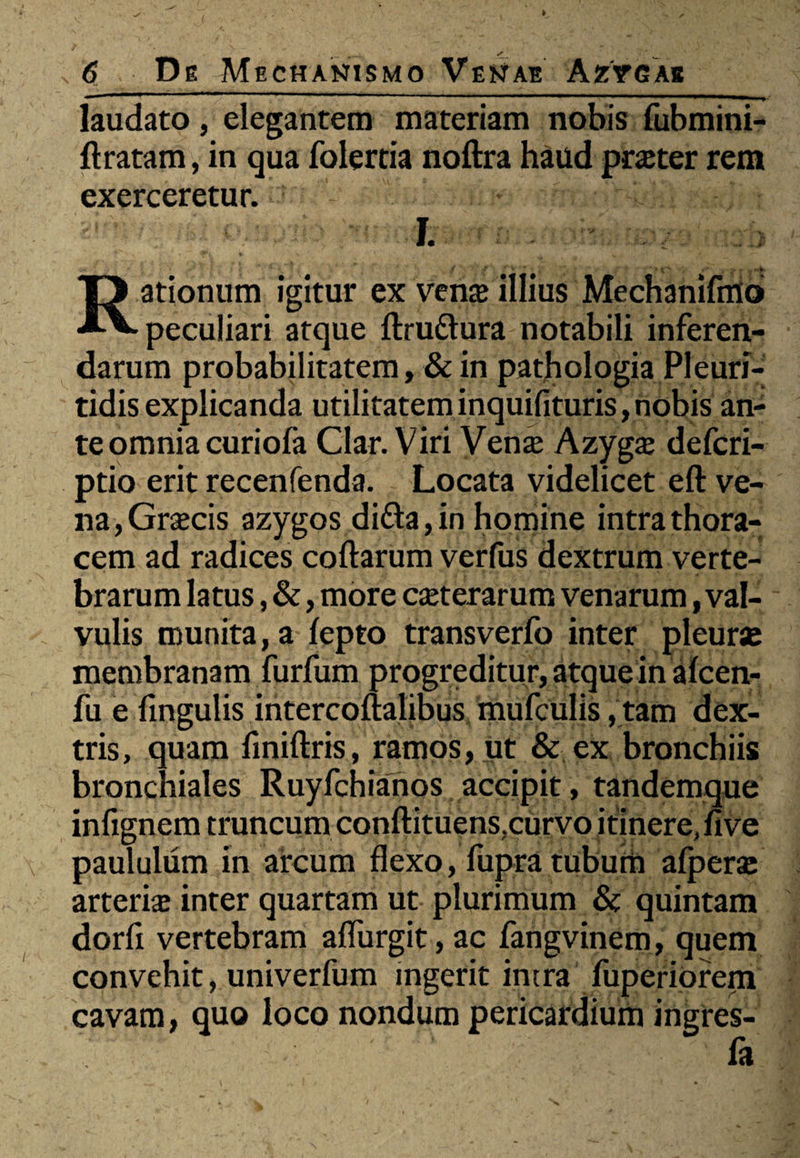 laudato, elegantem materiam nobis fubmini- ft ratam, in qua folertia noftra haud praeter rem exerceretur. I. Rationum igitur ex vena» illius Mechanifmo peculiari atque ftruftura notabili inferen¬ darum probabilitatem, & in pathologia Plcuri- tidis explicanda utilitatem inquifituris, nobis an¬ te omnia curiofa Clar. Viri Vena; Azyga; defcri- ptio erit recenfenda. Locata videlicet eft ve¬ na, Graecis azygos di&a,in homine intra thora¬ cem ad radices coftarum verfus dextrum verte¬ brarum latus, &, more ceterarum venarum, val¬ vulis munita, a lepto transverfo inter pleura; membranam furfum progreditur, atque in alcen- fu e fmgulis intercoftalibus mufculis, tam dex¬ tris, quam fmiftris, ramos, ut & ex bronchiis bronchiales Ruyfchianos accipit, tandemque infignem truncum conftituens, curvo itinere, five paululum in arcum flexo, fupra tubum afperae arteria; inter quartam ut plurimum & quintam dorfi vertebram aflurgit, ac fangvinem, quem convehit, univerfum ingerit intra fuperiorem cavam, quo loco nondum pericardium ingrcs- fa