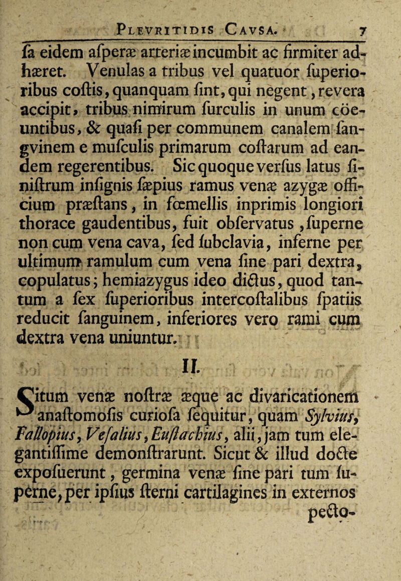 fa eidem afperae arteria incumbit ac firmiter ad¬ haeret. Venulas a tribus vel quatuor fuperio- ribus coftis, quanquam fint,qui negent,revera accipit» tribus nimirum furculis in unum coe¬ untibus, & quafi per communem canalem fan- gvinem e mufculis primarum coliarum ad ean¬ dem regerentibus. Sic quoque verfus latus fi- niftrum infignis /aepius ramus vena; azygae offi¬ cium praeftans, in foemellis inprimis longiori thorace gaudentibus, fuit obfervatus ,fuperne non cum vena cava, fed /ubclavia, inferne per ultimum ramulum cum vena fine pari dextra, copulatus; hemiazygus ideo di&us, quod tan¬ tum a fex fuperioribus intercoftalibus fpatiis reducit fanguinem, inferiores vero rami cum dextra vena uniuntur. ~~ 3 II. Citum venae nollrae ceque ac divaricationem ^anaftomofis curiofa /equitur, quam Sylvius, Fallopius, Ve [alius, Eufiachius, alii, jam tum ele- gantiffime demonftrarunt. Sicut & illud dofte expofuerunt, germina venae fine pari tum /u- p£rne,per ipfius fterni cartilagines in externos