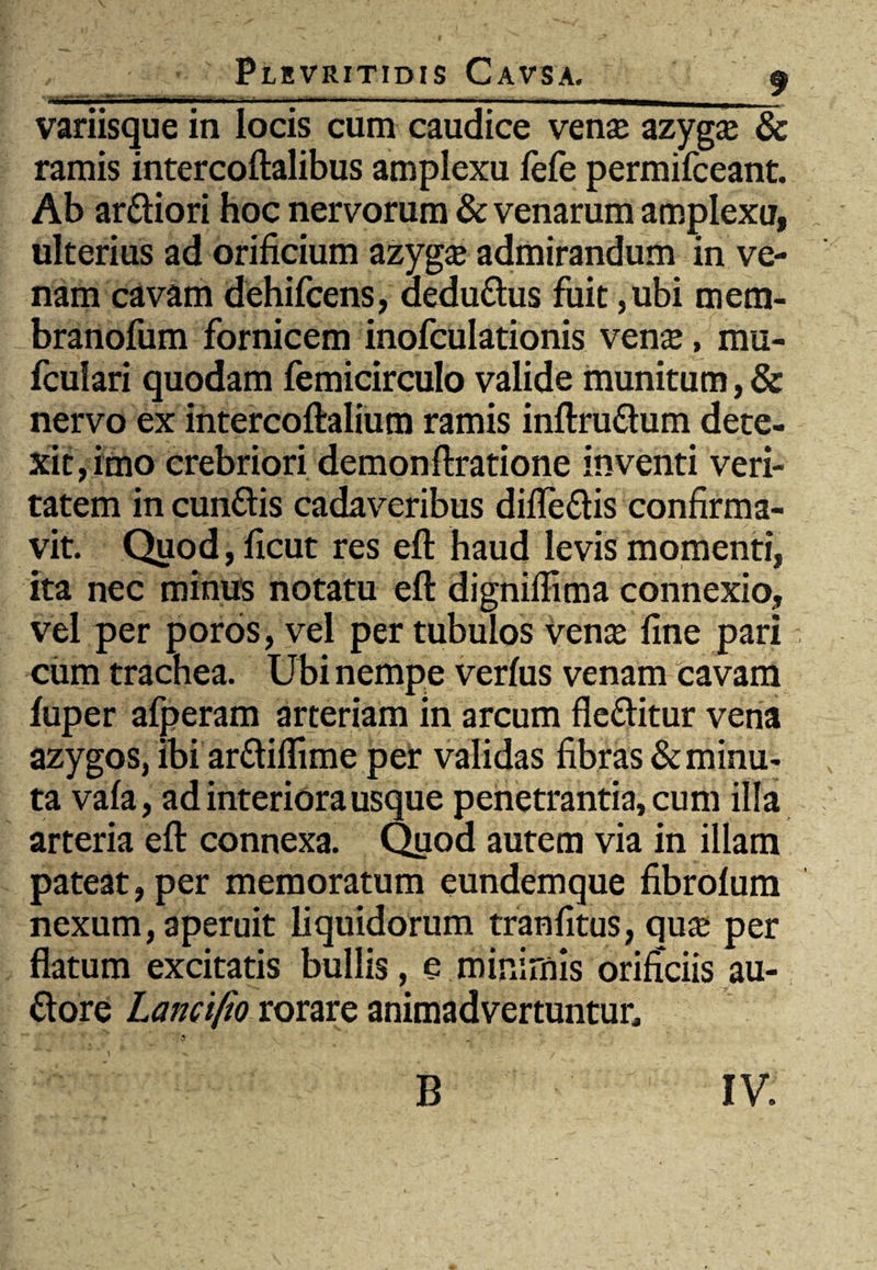 aflMMBMMwwMwmmmm——■i* ,' ■ »■—1■■■ —■ '■ ■ — ■ 11 ■—wUBttB————M>H«—_ variisque in locis cum caudice venas azygas & ramis intercoftalibus amplexu fefe permifceant. Ab arttiori hoc nervorum & venarum amplexu, ulterius ad orificium azygas admirandum in ve¬ nam cavam dehifcens, dedu&us fuit ,ubi mem- branofum fornicem inofculationis venas, mu- fculari quodam femicirculo valide munitum, & nervo ex intercoftalium ramis inftru&um dete¬ xit, imo crebriori demonftratione inventi veri¬ tatem in cun&is cadaveribus difle&is confirma¬ vit. Quod,ficut res eft haud levis momenti, ita nec minus notatu eft dignilfima connexio, vel per poros, vel per tubulos vense fine pari cum trachea. Ubi nempe verfus venam cavam fuper afperam arteriam in arcum fle&itur vena azygos, ibi arftiflime per validas fibras & minu¬ ta vala, ad interiora usque penetrantia, cum illa arteria eft connexa. Quod autem via in illam pateat, per memoratum eundemque fibrofum nexum, aperuit liquidorum tranfitus, quas per flatum excitatis bullis, e minimis orificiis au- ttore Lancifio rorare animadvertuntur»