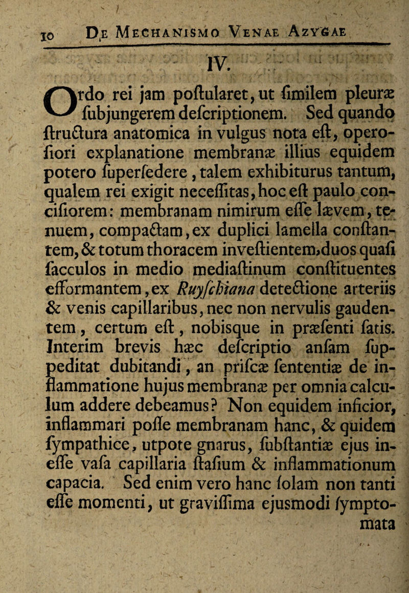 IV. Ordo rei jam poftularet, ut fimilem pleura: fubjungerem delcriptionem. Sed quando ftru&ura anatomica in vulgus nota eft, opero- liori explanatione membranae illius equidem potero fuperfedere, talem exhibiturus tantum, qualem rei exigit necelfitas, hoc eft paulo con- cifiorem: membranam nimirum elfe lcevem, te¬ nuem, compaftam,ex duplici lamella conflan¬ tem, & totum thoracem inveftientem>duos quali facculos in medio mediaftinum conftituentes efFormantem ,ex Ruyfchiana dete&ione arteriis & venis capillaribus, nec non nervulis gauden¬ tem , certam eft, nobisque in praefenti fatis. Interim brevis haec defcriptio anfam fup- peditat dubitandi, an prifcae fententiae de in¬ flammatione hujus membranae per omnia calcu¬ lum addere debeamus? Non equidem inficior, inflammari polle membranam hanc, & quidem fympathice, utpote gnarus, fubftantiae ejus in- elle vala capillaria ftafium & inflammationum capacia. Sed enim vero hanc lolam non tanti elfe momenti, ut graviflima ejusmodi lympto- mata