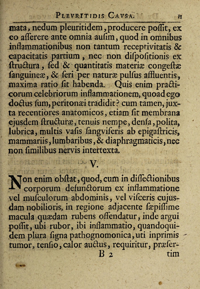 mata, nedum pleuritidem, producere poflit, ex eo aflerere ante omnia aufim, quod in omnibus inflammationibus non tantum receptivitatis & capacitatis partium, nec non difpofltionis ex ftru&ura, fed & quantitatis materia; congefta; languinea;, & feri per natura; pulfus affluentis, maxima ratio fit habenda. Quis enim pra&i- corum celebriorum inflammationem, quoad ego do&us fum,periton£ei tradidit? cum tamen, jux¬ ta recentiores anatomicos, etiam fit membrana ejusdem ftrudtura;, tenuis nempe, denfa, polita, lubrica, multis vafis fangviferis ab epigaftricis, mammariis, lumbaribus, & diaphragmaticis, nec non fimilibus nervis intertexta. V. Non enim obftat, quod, cum in difle&ionibus corporum defunftorum ex inflammatione vel mufculorum abdominis, vel vifceris cujus- dam nobilioris, in regione adjacente fiepiflime macula qusedam rubens offendatur, inde argui poflit, ubi rubor, ibi inflammatio, quandoqui¬ dem plura fignapathcgnomonica,uti inprimis - tumor, tenfio,calor auftus, requiritur, pnefer- B z tim