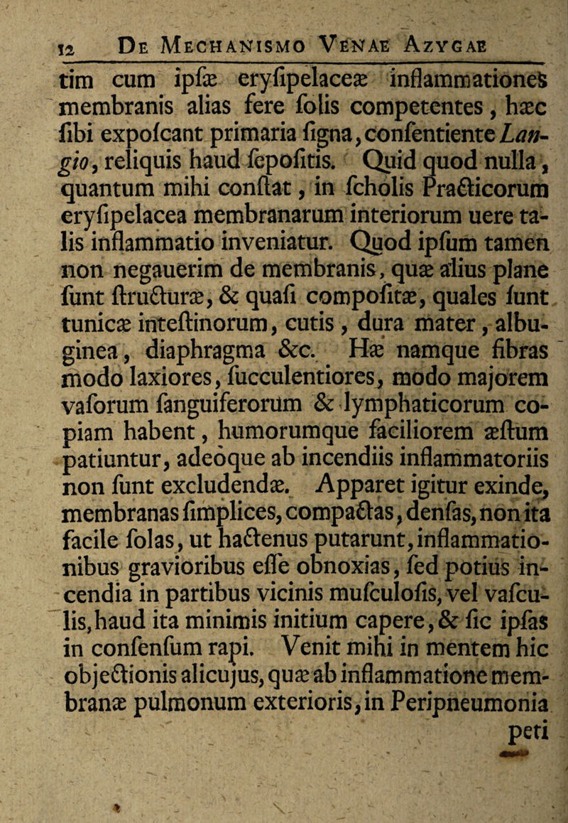 tim cum ipfas eryfipelaceas inflammationes membranis alias fere folis competentes, hasc fibi expolcant primaria figna, confentiente Lan- gio, reliquis haud fepofitis. Quid quod nulla, quantum mihi conflat, in fcholis Pra&icorum eryfipelacea membranarum interiorum uere ta¬ lis inflammatio inveniatur. Quod ipfum tamen non negauerim de membranis, quas alius plane fimt ftru&uras, & quali compofitas, quales lunt tunicas inteftinorum, cutis, dura mater, albu¬ ginea, diaphragma &c. Has namque fibras modo laxiores, fucculentiores, modo majorem vaforum fanguiferorum & lymphaticorum co¬ piam habent, humorumque faciliorem asftum patiuntur, adeoque ab incendiis inflammatoriis non funt excludendas. Apparet igitur exinde, membranas fimplices, compadlas, denfas, non ita facile folas, ut hattenus putarunt, inflammatio¬ nibus gravioribus efle obnoxias, fed potius in¬ cendia in partibus vicinis mufculofis, vel vafcu- lis,haud ita minimis initium capere,& fic iplas in confenfum rapi. Venit mihi in mentem hic obje&ionis alicujus, quas ab inflammatione mem¬ branas pulmonum exterioris, in Peripneumonia peri