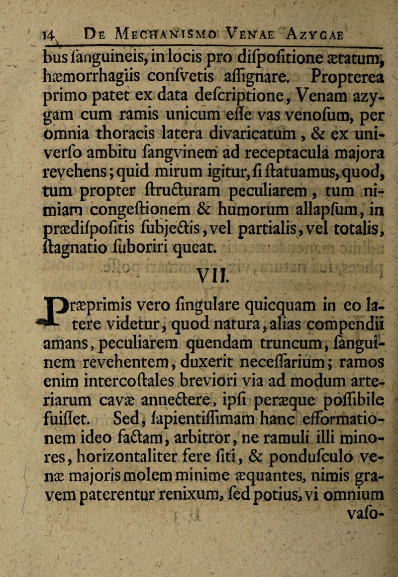 ——1———~-—™-»-—»—>»i—i«.i. .1 ... — .-- __ bus fanguineis, in locis pro dilpofitione statum, haemorrhagiis confvetis aflignare. Propterea primo patet ex data defcriptione, Venam azy¬ gam cum ramis unicum efle vas venofum, per omnia thoracis latera divaricatum, & ex uni- verfo ambitu fangvinem ad receptacula majora revehens; quid mirum igitur, fi ftatuamus, quod, tum propter ftrutturam peculiarem, tum ni¬ miam congeftionem & humorum allapfum, in praedifpofitis fubje&is,vel partialis,vel totalis, ftagnatio fuboriri queat. vil. Preprimis vero fmgulare quicquam in eo la¬ tere videtur, quod natura,alias compendii amans, peculiarem quendam truncum, fangui- nem revehentem, duxerit neceflarium; ramos enim intercoftales breviori via ad modum arte¬ riarum cavae anne&ere, ipfi peraeque poflibile fuiflet. Sed, fapientiflimam hanc efformatio- nem ideo fa&am, arbitror, ne ramuli illi mino¬ res, horizontaliter fere fiti, & pondufculo ve¬ nae majoris molem minime aequantes, nimis gra¬ vem paterentur renixum, fed potius, vi omnium ■ • vafo- r
