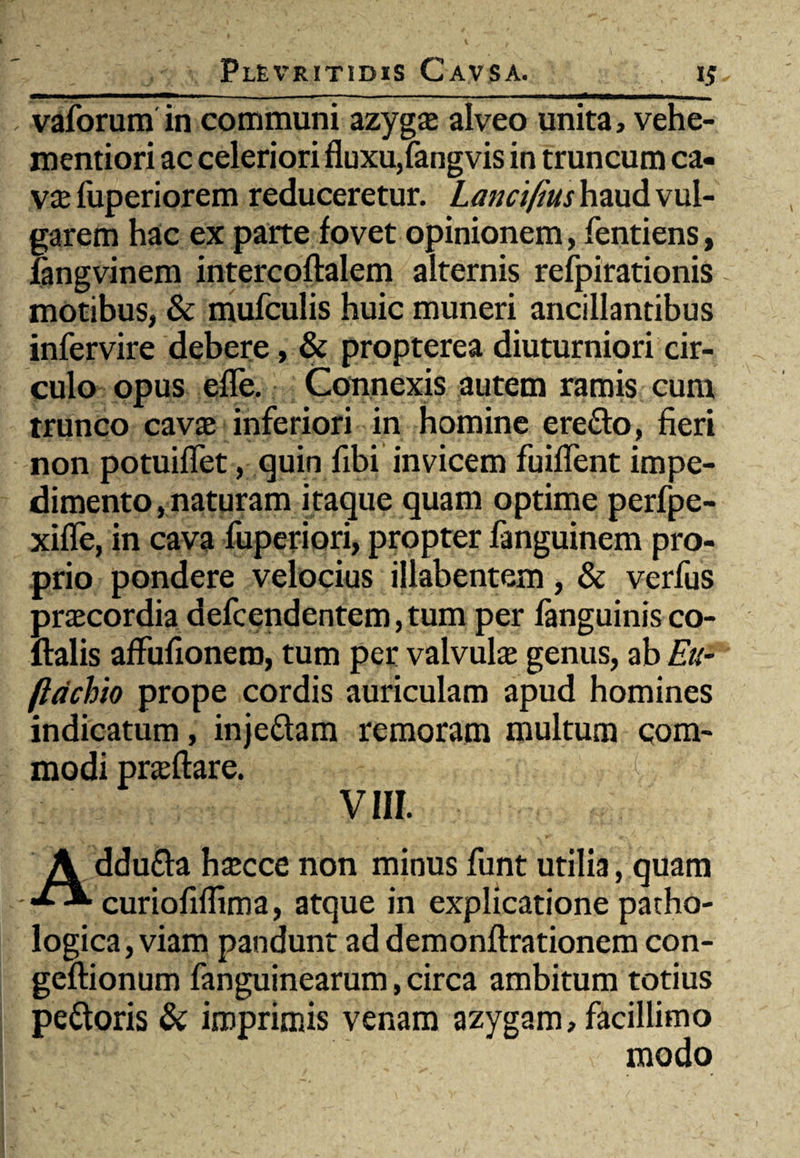 vaforum in communi azygs alveo unita, vehe- mentiori ac celeriori fluxu,fangvis in truncum ca- vx fuperiorem reduceretur. Lancifius haud vul¬ garem hac ex parte fovet opinionem, fentiens, fangvinem intercoftalem alternis refpirationis motibus, & mufculis huic muneri ancillantibus infervire debere, & propterea diuturniori cir¬ culo opus efle. Connexis autem ramis cum trunco cavas inferiori in homine ere&o, fieri non potuiflet, quin fibi invicem fuiflent impe¬ dimento, naturam itaque quam optime perfpe- xifle, in cava fuperiori, propter fanguinem pro¬ prio pondere velocius illabentem, & verfus praecordia defcendentem,tum per fanguinis co- ftalis affufionero, tum per valvula genus, ab Eu- ftdchio prope cordis auriculam apud homines indicatum, inje&am remoram multum com¬ modi prasftare. i VIII. A ddu&a hascce non minus funt utilia, quam curiofiffima, atque in explicatione patho¬ logica, viam pandunt ad demonflrationem con- geftionum fanguinearum, circa ambitum totius pettoris & imprimis venam azygam, facillimo modo