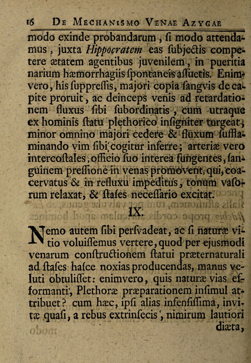 modo exinde probandarum, fi modo attenda¬ mus , juxta Hippocratem eas fubje&is compe¬ tere setatem agentibus juvenilem, in pueritia narium hazmorrhagiis fpontaneis afluetis. Enim* vero, his fuppreflis, majori copia fangvis de ca¬ pite proruit, ac deinceps venis ad retardatio¬ nem fluxus fibi fubordinatis , tum utraque ex hominis flatu plethorico infigniter turgeat-j minor omnino majori cedere & fluxum fuffla- minando vim fibi'cogitur inferre; arteria vero intereoflaies, officio luo interea fungentes, fan- guinem preffione in venas promovent, qui, coa¬ cervatus & in refluxu impeditus, tonum vafo- rum relaxat, & flafes neceffario excitat. Nemo autem fibi perfvadeat, ac fi natura vi¬ tio voluiflemus vertere,quod per ejusmodi venarum conflru&ionem flatui praternaturali ad flafes hafce noxias producendas, manus ve- luti obtuliflet; enimvero, quis natura vias ef- formanti', Plethora praparationem infimul at¬ tribuet? cum hxc, ipfi alias infenfiflima, invi¬ ta quafi, a rebus extrinfecis nimirum lautiori diasta,