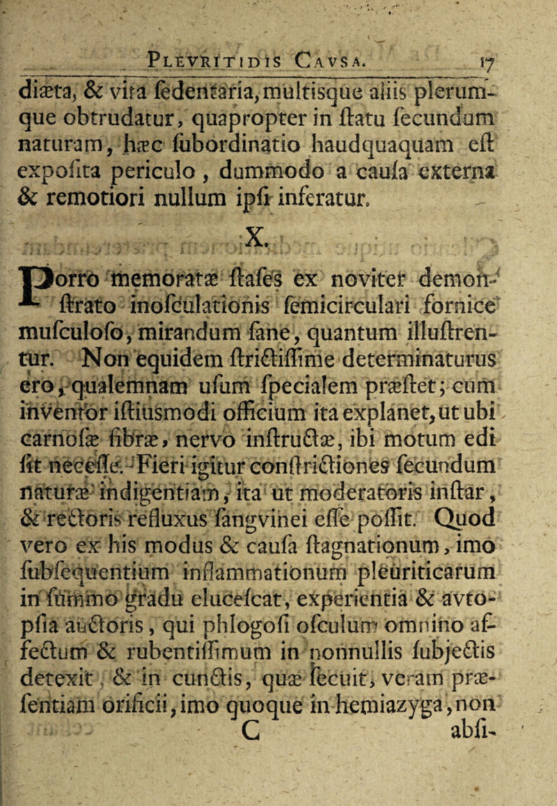 diaeta, & vita ledentaria, multisque aliis plerum¬ que obtrudatur, quapropter in ftatu fecundum naturam, hrec fiibordinatio haudquaquam efl; expolita periculo , dummodo a caula externa & remotiori nullum ipfi inferatur. X. TJorro 'memoratae ftafes ex noviter demon-' ftrato inolculationis femicirculari fornice mufculofo, mirandum fane, quantum illuftren- tur. Non equidem ftridiffime determinaturus ero, qualemnam ufum fpecialem prteftet; cum invenibr iftiusmodi officium ita explanet, ut ubi carnofe fibrte» nervo inftrudta, ibi motum edi fttnetieffe. Fieri igitur conflridiones fecundum natura indigentiam, ita ut moderatoris inttar, & redoris refluxus fangvinei effe poffit. Quod vero ex his modus & caufa ftagnationum, imo fubfequentium inflammationum pleuriticarum in fummo gradu elucelcat, experientia & avto- pfia andoris, qui phlogofi ofculum omnino af- fedum & rubentiffimum in nonnullis lubjedis detexit & in eundis, quse lecuit, veram pra- fentiam orificii,imo quoque in hemiazyga ,non ^ C abii-